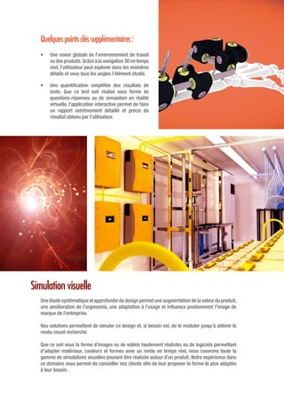 Simulation visuelle
Une étude systématique et approfondie du design permet une augmentation de la valeur du produit,
une amélioration de l’ergonomie, une adaptation à l’usage et influence positivement l’image de
marque de l’entreprise.
Nos solutions permettent de simuler ce design et, si besoin est, de le moduler jusqu’à obtenir le
rendu visuel recherché.
Que ce soit sous la forme d’images ou de vidéos hautement réalistes ou de logiciels permettant
d’adapter matériaux, couleurs et formes avec un rendu en temps réel, nous couvrons toute la
gamme de simulations visuelles pouvant être réalisée autour d’un produit. Notre expérience dans
ce domaine nous permet de conseiller nos clients afin de leur proposer la forme la plus adaptée
à leur besoin.
Quelques points clés supplémentaires :
•	 Une vision globale de l’environnement de travail
ou des produits. Grâce à la navigation 3D en temps
réel, l’utilisateur peut explorer dans les moindres
détails et sous tous les angles l’élément étudié.
•	 Une quantification simplifiée des résultats de
tests. Que ce test soit réalisé sous forme de
questions-réponses ou de simulation en réalité
virtuelle, l’application interactive permet de faire
un rapport extrêmement détaillé et précis du
résultat obtenu par l’utilisateur.
 