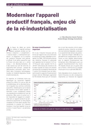 Un an d'Industrie 4.0 
Moderniser l'appareil 
productif français, enjeu clé 
de la ré-industrialisation 
A la faveur du débat qui anime 
les médias et l’agenda politique 
depuis quelques années sur les 
thèmes « industrie », « compétitivité », 
« coût du travail », « redressement pro-ductif 
», le diagnostic sur la situation 
de l'industrie française s'est précisé, 
et diffusé. Il est admis aujourd'hui que 
la France est prise dans un « cercle 
vicieux » de désindustrialisation, dû 
à des raisons qui sont de notre fait, et 
aujourd'hui bien connues : manque de 
spécialisation sectorielle, effort insuf-fisant 
dans l'innovation technologique, 
lourdeur et instabilité législative, fiscale 
et administrative etc. 
En revanche, on s'intéresse moins aux 
dynamiques qui concernent l'appareil 
productif lui-même. Or il est au coeur de 
la problématique de la désindustrialisa-tion 
à laquelle nous sommes confrontés 
aujourd'hui. D'abord parce que la baisse 
des volumes et de la valeur ajoutée in-dustrielle 
a pour conséquence directe 
une obsolescence accélérée de l'outil de 
production. Mais aussi et surtout car il 
est impossible de regagner en compéti-tivité 
sans un appareil productif qui per-mette 
de se positionner sur des produits 
complexes et à forte valeur ajoutée. Pour 
comprendre la situation de l'industrie 
française, il nous faut regarder ce qui est 
arrivé à « l'usine France » ces dernières 
années. 
Un sous-investissement 
important 
On le sait, l'industrie française perd du 
terrain par rapport à ses concurrents tant 
en volume qu'en valeur, dégradant sa ren-tabilité. 
Sur 2000 – 2012 les performances 
des industries française et allemande 
sont opposées tant en volume (-14 % vs. 
+19 %) qu'en valeur ajoutée (-3,5 % vs. 
+28 %)1. Cette baisse des volumes et de 
la valeur ajoutée en France ont entrainé 
une baisse de la rentabilité industrielle de 
11 points (-24 milliards € par an) rédui-sant 
d'autant la capacité d'investissement 
lorsque celle de l'Allemagne augmentait 
de 78 milliards d'Euro par an2. Corolaire 
par Max Blanchet, Senior Partner, 
Roland Berger Strategy Consultants. 
de ce recul des volumes et de la valeur 
ajoutée du secteur industriel, sa rentabi-lité 
s'est nettement dégradée, conduisant 
à un ajustement des facteurs de produc-tion 
: baisse de l'emploi (-600 000 sur la 
période3) et de l'investissement. Ces évo-lutions 
se sont révélées déterminantes 
pour la capacité d'investissement des 
entreprises. Ainsi l'Allemagne a accru sa 
capacité d'autofinancement d'au moins 
78 milliards d'euros par an quand celle 
de la France a diminué de 24 milliards 
d'euros par an sur la période 2000-2012. 
Cette dégradation de la situation de l'in-dustrie 
française a eu des conséquences 
importantes sur l'évolution de l'appareil 
Analyse de corrélation entre poids de l'industrie et modernité de l'outil. 
1. Source : IHS Global Insight, analyse Roland Berger 
2. Source : id. 
3. Source : Eurostat, analyse Roland Berger 
8# Gimélec - Industrie 4.0 Septembre 2014 
 