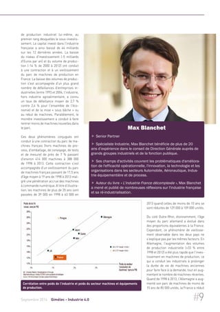 de production industriel lui-même, au 
premier rang desquelles le sous-investis-sement. 
Le capital investi dans l'industrie 
française a ainsi baissé de 44 milliards 
sur les 12 dernières années. La baisse 
du niveau d'investissement (-5 milliards 
d'Euros par an) et du volume de produc-tion 
(-14 % de 2000 à 2012) ont conduit 
à une contraction et à un vieillissement 
du parc de machines de production en 
France. La baisse des volumes de produc-tion 
s'est accompagnée d'un plus grand 
nombre de défaillances d'entreprises in-dustrielles 
(entre 1993 et 2004, l'industrie, 
hors industrie agroalimentaire, a connu 
un taux de défaillance moyen de 2,7 % 
contre 2,4 % pour l'ensemble de l'éco-nomie) 
et de la mise « sous bâche » ou 
au rebut de machines. Parallèlement, le 
moindre investissement a conduit à faire 
rentrer moins de machines nouvelles dans 
le parc. 
Ces deux phénomènes conjugués ont 
conduit à une contraction du parc de ma-chines 
français (hors machines de pro-cess, 
d'emballage, de convoyage, de tests 
et de mesure) de près de 7 % passant 
d'environ 414 000 machines à 388 000 
de 1998 à 2013. Cette contraction s'est 
accompagnée d'un vieillissement du parc 
de machines français passant de 17,5 ans 
d'âge moyen à 19 ans de 1998 à 2013 mal-gré 
une pénétration accrue des machines 
à commande numérique. A titre d'illustra-tion, 
les machines de plus de 35 ans sont 
passées de 39 000 en 1998 à 63 000 en 
Max Blanchet 
 Senior Partner 
 Spécialiste Industrie, Max Blanchet bénéficie de plus de 20 
ans d’expérience dans le conseil de Direction Générale auprès de 
grands groupes industriels et de la fonction publique. 
 Ses champs d'activités couvrent les problématiques d'améliora-tion 
de l'efficacité opérationnelle, l'innovation, la technologie et les 
organisations dans les secteurs Automobile, Aéronautique, Indus-trie 
équipementière et de process. 
 Auteur du livre « L'industrie France décomplexée », Max Blanchet 
a mené et publié de nombreuses réflexions sur l'industrie française 
et sa ré-industrialisation. 
2013 quand celles de moins de 10 ans se 
sont réduites de 129 000 à 109 000 unités. 
Du coté Outre-Rhin, étonnamment, l'âge 
moyen du parc allemand a évolué dans 
des proportions équivalentes à la France. 
Cependant, ce phénomène de vieillisse-ment 
observable dans les deux pays ne 
s'explique pas par les mêmes facteurs. En 
Allemagne, l'augmentation des volumes 
de production industrielle (+33 % entre 
1998 et 2012) a été plus rapide que l'inves-tissement 
en machines de production, ce 
qui a conduit les industriels à prolonger 
la durée de vie de machines anciennes 
pour faire face à la demande, tout en aug-mentant 
le nombre de machines récentes. 
Quand de 1998 à 2013, l'Allemagne a aug-menté 
son parc de machines de moins de 
15 ans de 85 000 unités, la France a réduit 
Corrélation entre poids de l'industrie et poids du secteur machines et équipements 
de production. 
Septembre 2014 Gimélec - Industrie 4.0 #9 
 