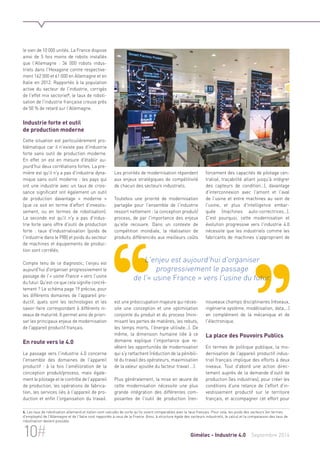 Les priorités de modernisation répondent 
aux enjeux stratégiques de compétitivité 
de chacun des secteurs industriels. 
Toutefois une priorité de modernisation 
partagée pour l'ensemble de l'industrie 
ressort nettement : la conception produit/ 
process, de par l'importance des enjeux 
qu'elle recouvre. Dans un contexte de 
compétition mondiale, la réalisation de 
produits différenciés aux meilleurs coûts 
L'enjeu est aujourd'hui d'organiser 
progressivement le passage 
de l'« usine France » vers l'usine du futur. 
est une préoccupation majeure qui néces-site 
une conception et une optimisation 
conjointe du produit et du process (mini-misant 
les pertes de matières, les rebuts, 
les temps morts, l'énergie utilisée…). De 
même, la dimension humaine liée à ce 
domaine explique l'importance que re-vêtent 
les opportunités de modernisation 
qui s'y rattachent (réduction de la pénibili-té 
du travail des opérateurs, maximisation 
de la valeur ajoutée du facteur travail …). 
Plus généralement, la mise en oeuvre de 
cette modernisation nécessite une plus 
grande intégration des différentes com-posantes 
de l'outil de production (ren-forcement 
des capacités de pilotage cen-tralisé, 
traçabilité allant jusqu'à intégrer 
des capteurs de condition…), davantage 
d'interconnexion avec l'amont et l'aval 
de l'usine et entre machines au sein de 
l'usine, et plus d'intelligence embar-quée 
(machines auto-correctrices…). 
C'est pourquoi, cette modernisation et 
évolution progressive vers l'industrie 4.0 
nécessite que les industriels comme les 
fabricants de machines s'approprient de 
nouveaux champs disciplinaires (réseaux, 
ingénierie système, modélisation, data,…) 
en complément de la mécanique et de 
l'électronique. 
La place des Pouvoirs Publics 
En termes de politique publique, la mo-dernisation 
de l'appareil productif indus-triel 
français implique des efforts à deux 
niveaux. Tout d'abord une action direc-tement 
auprès de la demande d'outil de 
production (les industries), pour créer les 
conditions d'une relance de l'effort d'in-vestissement 
productif sur le territoire 
français, et accompagner cet effort pour 
le sien de 10 000 unités. La France dispose 
ainsi de 5 fois moins de robots installés 
que l'Allemagne : 34 000 robots indus-triels 
dans l'Hexagone contre respective-ment 
162 000 et 61 000 en Allemagne et en 
Italie en 2012. Rapportés à la population 
active du secteur de l'industrie, corrigés 
de l'effet mix sectoriel4, le taux de roboti-sation 
de l'industrie française creuse près 
de 50 % de retard sur l'Allemagne. 
Industrie forte et outil 
de production moderne 
Cette situation est particulièrement pro-blématique 
car il n'existe pas d'industrie 
forte sans outil de production moderne. 
En effet on est en mesure d'établir au-jourd'hui 
deux corrélations fortes. La pre-mière 
est qu'il n'y a pas d'industrie dyna-mique 
sans outil moderne : les pays qui 
ont une industrie avec un taux de crois-sance 
significatif ont également un outil 
de production davantage « moderne » 
(que ce soit en terme d'effort d'investis-sement, 
ou en termes de robotisation). 
La seconde est qu'il n'y a pas d'indus-trie 
forte sans offre d'outil de production 
forte : taux d'industrialisation (poids de 
l'industrie dans le PIB) et poids du secteur 
de machines et équipements de produc-tion 
sont corrélés. 
Compte tenu de ce diagnostic, l'enjeu est 
aujourd'hui d'organiser progressivement le 
passage de l'« usine France » vers l'usine 
du futur. Qu'est-ce que cela signifie concrè-tement 
? Le schéma page 19 précise, pour 
les différents domaines de l'appareil pro-ductif, 
quels sont les technologies et les 
savoir-faire correspondant à différents ni-veaux 
de maturité. Il permet ainsi de priori-ser 
les principaux enjeux de modernisation 
de l'appareil productif français. 
En route vers le 4.0 
Le passage vers l'industrie 4.0 concerne 
l'ensemble des domaines de l'appareil 
productif : à la fois l'amélioration de la 
conception produit/process, mais égale-ment 
le pilotage et le contrôle de l'appareil 
de production, les opérations de fabrica-tion, 
les services liés à l'appareil de pro-duction 
et enfin l'organisation du travail. 
4. Les taux de robotisation allemand et italien sont calculés de sorte qu'ils soient comparables avec le taux français. Pour cela, les poids des secteurs (en termes 
d'employés) de l'Allemagne et de l'Italie sont rapportés à ceux de la France. Ainsi, à structure égale des secteurs industriels, le calcul et la comparaison des taux de 
robotisation devient possible. 
10# Gimélec - Industrie 4.0 Septembre 2014 
 