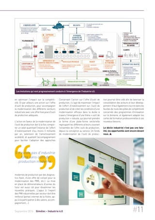 Les évolutions qui vont progressivement conduire à l'émergence de l'Industrie 4.0. 
en optimiser l'impact sur la compétiti-vité. 
Et par ailleurs une action sur l'offre 
d'outil de production, pour accompagner 
la modernisation des différents secteurs 
industriels avec une offre française d'outil 
de production adéquate. 
L'action en faveur de la modernisation de 
l'outil de production doit à la fois compor-ter 
un volet quantitatif (relance de l'effort 
d'investissement d'au moins 5 milliards 
par an, extension de l'amortissement 
accéléré), et qualitatif (accompagnement 
pour faciliter l'adoption des approches 
Il n'existe pas d'industrie 
forte sans outil de 
production moderne. 
modernes de production par des diagnos-tics 
flash, d'une offre de conseil pour la 
modernisation des PME, etc.). La mise 
en place de démonstrateurs d'usines du 
futur est aussi clé pour disséminer les 
nouvelles pratiques. L'appui à l'export 
des PMI industrielles par secteur doit être 
renforcé (portail internet de la filière, ap-pui 
à la participation à des salons, accom-pagnement,…). 
Concernant l'action sur l'offre d'outil de 
production, il s'agit de maximiser l'impact 
de l'effort d'investissement sur l'outil de 
production et de créer les conditions d'une 
modernisation efficace dans la durée à 
travers l'émergence d'une filière « outil de 
production » robuste, qui pourrait prendre 
la forme d'une plate-forme sectorielle 
regroupant les différents acteurs couvrant 
l'ensemble de l'offre outil de production, 
depuis la conception au service. Un fonds 
de modernisation de l'outil de produc-tion 
pourrait être créé afin de favoriser la 
consolidation des acteurs et leur dévelop-pement. 
Il faut également inscrire dans les 
feuilles de route des pôles de compétitivité 
concernés des programmes d'innovation 
sur le domaine, et également adapter les 
cartes de formation professionnelles à ces 
nouveaux besoins. 
Le déclin industriel n'est pas une fata-lité, 
les opportunités sont encore devant 
nous.  
Septembre 2014 Gimélec - Industrie 4.0 #11 
 