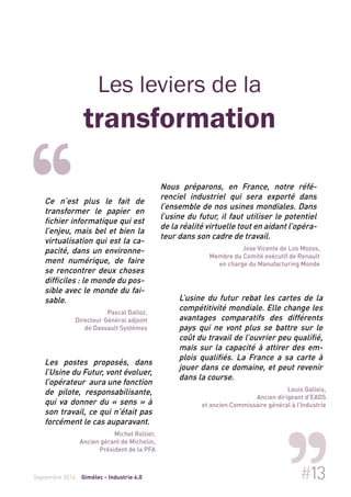 Les leviers de la 
transformation 
Ce n’est plus le fait de 
transformer le papier en 
fichier informatique qui est 
l’enjeu, mais bel et bien la 
virtualisation qui est la ca-pacité, 
dans un environne-ment 
numérique, de faire 
se rencontrer deux choses 
difficiles : le monde du pos-sible 
avec le monde du fai-sable. 
Pascal Dalloz, 
Directeur Général adjoint 
de Dassault Systèmes 
Nous préparons, en France, notre réfé-renciel 
industriel qui sera exporté dans 
l’ensemble de nos usines mondiales. Dans 
l’usine du futur, il faut utiliser le potentiel 
de la réalité virtuelle tout en aidant l’opéra-teur 
dans son cadre de travail. 
Jose Vicente de Los Mozos, 
Membre du Comité exécutif de Renault 
en charge du Manufacturing Monde 
Les postes proposés, dans 
l’Usine du Futur, vont évoluer, 
l’opérateur aura une fonction 
de pilote, responsabilisante, 
qui va donner du « sens » à 
son travail, ce qui n’était pas 
forcément le cas auparavant. 
Michel Rollier, 
Ancien gérant de Michelin, 
Président de la PFA 
L’usine du futur rebat les cartes de la 
compétitivité mondiale. Elle change les 
avantages comparatifs des différents 
pays qui ne vont plus se battre sur le 
coût du travail de l’ouvrier peu qualifié, 
mais sur la capacité à attirer des em-plois 
qualifiés. La France a sa carte à 
jouer dans ce domaine, et peut revenir 
dans la course. 
Louis Gallois, 
Ancien dirigeant d’EADS 
et ancien Commissaire général à l’Industrie 
Septembre 2014 Gimélec - Industrie 4.0 #13 
 