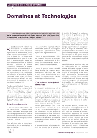 Les leviers de la transformation 
Domaines et Technologies 
L'appareil productif a été segmenté en six domaines et pour chacun 
d'eux, trois niveaux de maturités ont été identifiés. Puis nous avons choisi 
de développer 12 technologies clés pour demain. 
« Si l'obsolescence de l'appareil pro-ductif 
– Niveau de maturité disponible : diffusion 
généralisée de techniques, technologies et 
méthodes (ex. : spécialisation des tâches 
de production) largement maitrisée. 
– Niveau de maturité émergente : diffu-sion 
limitée des techniques, technologies, 
méthodes (ex. : automatisation de la lo-gistique 
interne) pour certains encore en 
phase d'optimisation/développement. 
– Niveau de maturité future : diffusé à 
l'heure actuelle chez quelques entre-prises/ 
secteurs précurseurs (ex. : usine 
du futur) et dont les technologies, tech-niques 
et méthodes sont encore en phase 
de développement pour certaines. 
Et Six domaines regroupant les 
technologies 
La conception produit/process est le 
premier de ces domaines qui recouvre 
l'ensemble des outils et des services 
d'ingénierie aidant à la conception de 
pièces, de produits finis, de process, de 
lignes de production et d'usines. D'une 
conception produit et process séparée, ce 
domaine évolue vers une conception lar-gement 
modélisée et simulée, et surtout 
conjointe produit/process. Ainsi, l'usine 
virtuelle consiste à simuler la production 
d'un bout à l'autre des chaînes de produc-tion, 
permettant d'anticiper les sources 
potentielles de surcoût ou de non qualité, 
de pré-paramétrer les machines et équi-pements 
afin de réduire les coûts de mise 
en service d'un nouveau process ou d'une 
nouvelle ligne. 
Le deuxième domaine de l'appareil pro-ductif 
est constitué par le pilotage et 
le contrôle de l'appareil de production. 
Trois critères de performance ont été 
distingués pour mieux préciser les op-portunités 
de modernisation qui lui sont 
propres : le système de commande (de la 
commande numérique à l'interconnexion 
avec l'amont et l'aval de l'usine, en pas-sant 
par la planification et le pilotage cen-tralisé 
de la ligne de production), la tra-çabilité 
(des capteurs de conditions de la 
production en passant par le suivi unitaire 
des pièces produit) et la gestion des flux 
physiques (de l'automatisation de la logis-tique 
interne à l'interconnexion logistique 
externe). 
Les opérations de fabrication (coeur de 
la transformation) ont été identifiées 
comme le troisième domaine caractéri-sant 
l'appareil productif. Là aussi, deux 
critères de performance ont été distin-gués 
: la précision (de l'optimisation des 
techniques existantes, comme l'usinage 
grande vitesse ou la découpe laser, aux 
machines intelligentes auto-correctrices) 
et la flexibilité (des machines multi-sup-ports 
multi-opérations à la fabrication 
additive). 
Le quatrième domaine recouvre les ser-vices 
liés à l'appareil de production. On y 
trouve les services d'intégration des dif-férents 
composants de la ligne de pro-duction 
et les services d'installation et de 
maintenance des machines de produc-tion. 
Le cinquième domaine, nouveau venu, 
regroupe les technologies numériques à 
l’origine du bouleversement de l’Indus-trie. 
Sans ces nouvelles technologies, 
l’Industrie 4.0 n’existerait pas. Difficile 
d’imaginer une telle révolution, sans les 
apports du Cloud Computing que ce soit 
pour stocker des données, travailler en 
collaboration avec des postes distants ou 
l’utilisation de logiciels en mode SaaS ; 
sans le BigData Analytics qui améliorera 
la production via une maintenance prédic- 
français s'est accrue au cours 
des dernières années, il existe des 
opportunités de modernisation pouvant 
guider son renouvellement futur. Celles-ci 
ne se limitent pas à un progrès tech-nologique 
de l'appareil productif au sens 
strict. La modernisation de l'appareil pro-ductif 
passe également par de nouveaux 
processus, l'acquisition de nouvelles 
compétences, l'adaptation de l'organi-sation 
du travail, de nouvelles façons de 
piloter la production », tels sont les pro-pos 
introductifs de l’Etude commanditée 
par le Gimélec, le Symop et la DGCIS et 
réalisée par Roland Berger, sur laquelle 
nous nous sommes appuyés pour cette 
partie destinée à vous donner les clés 
pour devenir vous aussi 4.0. 
Pour être précis, l’étude de l'appareil pro-ductif 
a été segmentée en cinq domaines 
et pour chacun d'eux, trois niveaux de ma-turités 
ont été identifiés. Pour notre part, 
nous avons rajouté un dernier domaine, 
que nous avons nommé « transverse », 
qui intègre les aspects Cloud Computing, 
BigData Analytics ou I2dO. 
Trois niveaux de maturité 
La maturité de chacun des domaines ren-voie 
à deux notions. La première corres-pond 
à la maîtrise des technologies et des 
savoir-faire propres à un certain niveau de 
maturité alors que la seconde correspond 
à leur degré de diffusion plus ou moins 
large dans l'industrie. 
Dans le Schéma, sorte de nomenclature 
pour arriver au 4.0, on retrouve trois ni-veaux 
de maturité : 
14# Gimélec - Industrie 4.0 Septembre 2014 
 
