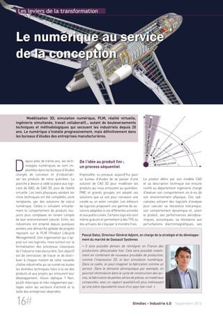 Les leviers de la transformation 
Le numérique au service 
de la conception 
Modélisation 3D, simulation numérique, PLM, réalité virtuelle, 
ingénierie simultanée, travail collaboratif... autant de bouleversements 
techniques et méthodologiques qui secouent les industriels depuis 20 
ans. Le numérique s'installe progressivement, mais définitivement dans 
les bureaux d'études des entreprises manufacturières. 
Depuis près de trente ans, les tech-nologies 
De l'idée au produit fini : 
un process séquentiel 
Impossible, ou presque, aujourd'hui pour 
un bureau d'études de se passer d'une 
solution de CAO 3D pour modéliser les 
produits qui nous entourent au quotidien. 
PME et grands groupes ont adopté ces 
solutions que ce soit pour concevoir une 
carafe ou un avion complet. Les éditeurs 
de logiciels proposent une gamme de so-lutions 
adaptées à ces différentes activités 
et aux publics visés. Certains logiciels sont 
même gratuits et permettent à des TPE ou 
des artisans de s'équiper à moindre frais. 
 Conception produit/process 
 Pilotage/contrôles 
 Opérations de fabrication 
 Service (intégration, maintenance) 
 Organisation du travail 
 Transverse 
Le produit défini par son modèle CAO 
et sa description technique est ensuite 
confié au département ingénierie chargé 
d'évaluer son comportement vis-à-vis de 
son environnement physique. Ces spé-cialistes 
utilisent des logiciels d'analyse 
pour calculer sa résistance mécanique, 
son comportement dynamique et, selon 
le produit, ses performances aérodyna-miques, 
acoustiques, sa résistance aux 
perturbations électromagnétiques, ses 
numériques se sont im-plantées 
dans les bureaux d'études 
chargés de concevoir et d'industriali-ser 
les produits de notre quotidien. La 
planche à dessin a cédé la place aux logi-ciels 
de DAO, de CAO 3D, puis de réalité 
virtuelle. Les tests physiques validant les 
choix techniques ont été complétés, voire 
remplacés, par des solutions de calcul 
numérique. Celles-ci simulent virtuelle-ment 
le comportement de produits tou-jours 
plus complexes en tenant compte 
de leur environnement naturel. Enfin, les 
industriels ont entamé depuis quelques 
années une démarche globale de progrès 
reposant sur le PLM (Product Lifecycle 
Management). Une organisation qui s'ap-puie 
sur ces logiciels, mais surtout sur la 
formalisation des processus classiques 
de l'industrie manufacturière. Son objectif 
est de centraliser, de tracer et de distri-buer 
à chaque maillon de cette nouvelle 
chaîne industrielle qui se numérise toutes 
les données techniques liées à la vie des 
produits et aux projets qui entourent leur 
développement. Vision idyllique ? Non, 
plutôt théorique et très inégalement par-tagée 
selon les secteurs d'activité et la 
taille des entreprises observées. 
Pascal Daloz, Directeur Général Adjoint, en charge de la stratégie et du développe-ment 
du marché de Dassault Systèmes 
« Il sera possible demain de réintégrer en France des 
productions délocalisées hier. Cela sera possible notam-ment 
en combinant de nouveaux procédés de production, 
comme l'impression 3D, et leur simulation numérique. 
Dans ce cadre, on peut imaginer la fabrication comme un 
service. Dans le domaine aéronautique par exemple, on 
pourrait réintroduire dans le cycle de construction des avi-ons, 
la fabrication de petites séries de pièces, en matériaux 
composites, avec un rapport qualité/coût plus intéressant 
qu'une pièce équivalente issue d'un pays low-cost. » 
16# Gimélec - Industrie 4.0 Septembre 2014 
 
