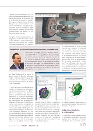 capacités de refroidissement, etc. Des 
essais physiques peuvent également être 
réalisés pour valider le numérique, tes-ter 
un domaine non simulé, ou satisfaire 
des exigences réglementaires. Résultats 
d'analyses et recommandations sont 
ensuite remontés aux concepteurs pour 
modifier le projet en conséquence. Ingé-nierie 
et études travaillent ainsi en itéra-tions 
successives pour aboutir à un pro-duit 
conforme aux attentes. 
Pour gérer les évolutions successives du 
design et les modèles 2D et 3D qui en dé-coulent, 
le bureau d'études consciencieux 
utilise une GDT (Gestion des Données 
Techniques) ou en anglais un PDM (Pro-duct 
Hugues Drion, Directeur de la division Manufacturing d'Autodesk France 
« Avec l'usine numérique 4.0, nous changeons littérale-ment 
de paradigme. C'est l'intégration des technologies 
internet, des besoins de mobilité tout au long de la chaîne 
de valeur, et l'exigence de produits et d'usines propres. Si 
l'on associe ces différents critères, on se trouve au coeur 
d'un bouleversement profond de la manière de concevoir 
et de produire des objets. Une vue d'ensemble qui exige 
de repenser le produit lui-même, sa maintenance, l'usine, 
l'optimisation des machines de production, le bâtiment 
dans lequel se trouve la ligne, etc. » 
Data Management). Ce logiciel de 
gestion archive les données techniques 
(modèles CAO, dossiers techniques, spé-cifications, 
etc.) et automatise certaines 
tâches comme les processus de modifi-cation 
par exemple. 
Le projet figé est enfin confié au départe-ment 
des méthodes, ou à un sous-traitant 
chargé de l'industrialisation. Sa tâche ? 
Déterminer la gamme de fabrication 
idéale en tenant compte des ressources 
industrielles et financières disponibles. 
Une démarche qui nécessite également 
des allers-retours avec le département 
des études afin d'obtenir le meilleur com-promis 
entre innovation conceptuelle et 
facilité de fabrication du produit. La défi-nition 
numérique 2D ou 3D des pièces est 
transférée dans un logiciel de FAO (Fabri-cation 
Assistée par Ordinateur) pour éta-blir 
l’enchaînement et le détail des opéra-tions 
d’usinage qu'il s'agisse de fraisage, 
tournage, poinçonnage, découpe, sou-dage, 
etc. Dans le cas de pièces plas-tiques, 
ou de pièces embouties par 
exemple, l'outil de FAO est employé pour 
concevoir l'outil d'injection ou d'embou-tissage. 
La technologie numérique sous-jacente 
reste globalement la même : tous 
les usineurs utilisent aujourd'hui des logi-ciels 
de FAO leur permettant de program-mer 
hors-ligne leurs machines-outils et 
cellules robotisées. Soit pour fabriquer 
directement la pièce, soit l'outillage ou 
le moule permettant sa production en de 
multiples exemplaires. 
Ce rapide tableau de la démarche tradi-tionnelle 
pour concevoir et industriali-ser 
un produit montre immédiatement 
une lacune : le travail est séquentiel, 
très segmenté entre chaque spécialité 
et les multiples itérations pour aboutir 
après essais-erreurs au « bon produit » 
allongent les temps de développement. 
Or, le monde consumériste n'attend 
pas ! Il lui faut toujours plus de produits 
nouveaux. Le time to market est devenu 
l'enjeu fondamental de tout constructeur. 
Cela implique un décloisonnement des 
départements internes des entreprises, 
un travail collaboratif resserré avec les 
partenaires extérieurs et la parallélisation 
des tâches d'ingénierie. 
Intégration, simulation 
et collaboration 
La majorité des industriels qui conçoivent 
et développent des produits adopte au-jourd’hui 
cette démarche d'ingénierie 
simultanée. Une démarche ancienne 
Septembre 2014 Gimélec - Industrie 4.0 #17 
 