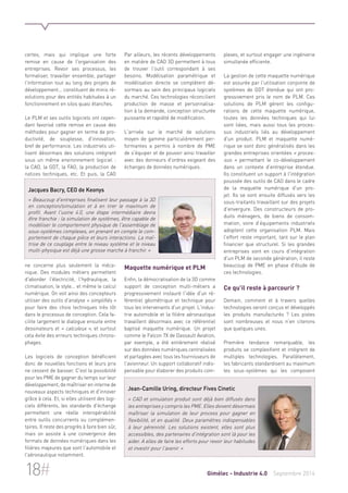 certes, mais qui implique une forte 
remise en cause de l'organisation des 
entreprises. Revoir ses processus, les 
formaliser, travailler ensemble, partager 
l'information tout au long des projets de 
développement... constituent de minis ré-volutions 
pour des entités habituées à un 
fonctionnement en silos quasi étanches. 
Le PLM et ses outils logiciels ont cepen-dant 
favorisé cette remise en cause des 
méthodes pour gagner en terme de pro-ductivité, 
de souplesse, d'innovation, 
bref de performance. Les industriels uti-lisent 
désormais des solutions intégrant 
sous un même environnement logiciel : 
la CAO, la GDT, la FAO, la production de 
notices techniques, etc. Et puis, la CAO 
Jacques Bacry, CEO de Keonys 
« Beaucoup d'entreprises finalisent leur passage à la 3D 
en conception/simulation et à en tirer le maximum de 
profit. Avant l'usine 4.0, une étape intermédiaire devra 
être franchie : la simulation de systèmes, être capable de 
modéliser le comportement physique de l'assemblage de 
sous-systèmes complexes, en prenant en compte le com-portement 
de chaque pièce et leurs interactions. La maî-trise 
de ce couplage entre le niveau système et le niveau 
multi-physique est déjà une grosse marche à franchir. » 
ne concerne plus seulement la méca-nique. 
Des modules métiers permettent 
d'aborder l'électricité, l'hydraulique, la 
climatisation, le style... et même le calcul 
numérique. On voit ainsi des concepteurs 
utiliser des outils d'analyse « simplifiés » 
pour faire des choix techniques très tôt 
dans le processus de conception. Cela fa-cilite 
largement le dialogue ensuite entre 
dessinateurs et « calculeux », et surtout 
cela évite des erreurs techniques chrono-phages. 
Les logiciels de conception bénéficient 
donc de nouvelles fonctions et leurs prix 
ne cessent de baisser. C'est la possibilité 
pour les PME de gagner du temps sur leur 
développement, de maîtriser en interne de 
nouveaux aspects techniques et d'innover 
grâce à cela. Et, si elles utilisent des logi-ciels 
différents, les standards d'échange 
permettent une réelle interopérabilité 
entre outils concurrents ou complémen-taires. 
Il reste des progrès à faire bien sûr, 
mais on assiste à une convergence des 
formats de données numériques dans les 
filières majeures que sont l'automobile et 
l'aéronautique notamment. 
Par ailleurs, les récents développements 
en matière de CAO 3D permettent à tous 
de trouver l'outil correspondant à ses 
besoins. Modélisation paramétrique et 
modélisation directe se complètent dé-sormais 
au sein des principaux logiciels 
du marché. Ces technologies réconcilient 
production de masse et personnalisa-tion 
à la demande, conception structurée 
puissante et rapidité de modification. 
L'arrivée sur le marché de solutions 
moyen de gamme particulièrement per-formantes 
a permis à nombre de PME 
de s'équiper et de pouvoir ainsi travailler 
avec des donneurs d'ordres exigeant des 
échanges de données numériques. 
Maquette numérique et PLM 
Enfin, la démocratisation de la 3D comme 
support de conception multi-métiers a 
progressivement instauré l'idée d'un ré-férentiel 
géométrique et technique pour 
tous les intervenants d'un projet. L'indus-trie 
automobile et la filière aéronautique 
travaillent désormais avec ce référentiel 
baptisé maquette numérique. Un projet 
comme le Falcon 7X de Dassault Aviation, 
par exemple, a été entièrement réalisé 
sur des données numériques centralisées 
et partagées avec tous les fournisseurs de 
l'avionneur. Un support collaboratif indis-pensable 
pour élaborer des produits com-plexes, 
et surtout engager une ingénierie 
simultanée efficiente. 
La gestion de cette maquette numérique 
est assurée par l'utilisation conjointe de 
systèmes de GDT étendue qui ont pro-gressivement 
pris le nom de PLM. Ces 
solutions de PLM gèrent les configu-rations 
de cette maquette numérique, 
toutes les données techniques qui lui 
sont liées, mais aussi tous les proces-sus 
industriels liés au développement 
d'un produit. PLM et maquette numé-rique 
se sont donc généralisés dans les 
grandes entreprises orientées « proces-sus 
» permettant le co-développement 
dans un contexte d'entreprise étendue. 
Ils constituent un support à l'intégration 
poussée des outils de CAO dans le cadre 
de la maquette numérique d'un pro-jet. 
Ils se sont ensuite diffusés vers les 
sous-traitants travaillant sur des projets 
d'envergure. Des constructeurs de pro-duits 
ménagers, de biens de consom-mation, 
voire d’équipements industriels 
adoptent cette organisation PLM. Mais 
l'effort reste important, tant sur le plan 
financier que structurel. Si les grandes 
entreprises sont en cours d'intégration 
d'un PLM de seconde génération, il reste 
beaucoup de PME en phase d'étude de 
ces technologies. 
Ce qu'il reste à parcourir ? 
Demain, comment et à travers quelles 
technologies seront conçus et développés 
les produits manufacturés ? Les pistes 
sont nombreuses et nous n'en citerons 
que quelques unes. 
Première tendance remarquable, les 
produits se complexifient et intègrent de 
multiples technologies. Parallèlement, 
les fabricants standardisent au maximum 
les sous-systèmes qui les composent 
Jean-Camille Uring, directeur Fives Cinetic 
« CAO et simulation produit sont déjà bien diffusés dans 
les entreprises y compris les PME. Elles doivent désormais 
maîtriser la simulation de leur process pour gagner en 
flexibilité, et en qualité. Deux paramètres indispensables 
à leur pérennité. Les solutions existent, elles sont plus 
accessibles, des partenaires d'intégration sont là pour les 
aider. A elles de faire les efforts pour revoir leur habitudes 
et investir pour l'avenir. » 
18# Gimélec - Industrie 4.0 Septembre 2014 
 