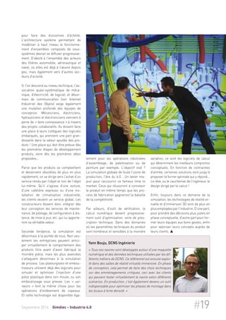 pour faire des économies d'échelle. 
L'architecture système permettant de 
modéliser à haut niveau le fonctionne-ment 
d'ensembles composés de sous-systèmes 
devrait se diffuser progressive-ment. 
D'abord à l'ensemble des acteurs 
des filières automobile, aéronautique et 
naval, où elles est déjà à l’oeuvre depuis 
peu, mais également vers d'autres sec-teurs 
d'activité. 
Si l'on descend au niveau technique, l'as-sociation 
quasi-systématique de méca-nique, 
d'électricité, de logiciel, et désor-mais 
de communication (voir Internet 
Industriel des Objets) exige également 
une mutation profonde des équipes de 
conception. Mécaniciens, électriciens, 
hydrauliciens et électroniciens viennent à 
peine de « faire connaissance » à travers 
des projets collaboratifs. Ils doivent faire 
une place à leurs collègues des logiciels 
embarqués, qui prennent une part gran-dissante 
dans la valeur ajoutée des pro-duits 
! Une place qui doit être prévue dès 
les premières étapes de développement 
produits, voire dès les premières idées 
proposées... 
Parce que les produits se complexifient 
et deviennent obsolètes de plus en plus 
rapidement, on se dirige vers l'achat d'un 
service rendu par l'objet et non de l'objet 
lui-même. Qu'il s'agisse d'une voiture, 
d'une cafetière expresso ou d'une ins-tallation 
de climatisation industrielle, 
les clients veulent un service global. Les 
constructeurs doivent donc intégrer dès 
leur conception les services de mainte-nance, 
de pilotage, de configuration à dis-tance, 
de mise à jour, etc. qui lui apporte-ront 
sa véritable valeur. 
Seconde tendance, la simulation est 
désormais à la portée de tous. Non seu-lement 
les entreprises peuvent antici-per 
virtuellement le comportement des 
produits finis avant d'avoir fabriqué la 
moindre pièce, mais les plus avancées 
s'attaquent désormais à la simulation 
de process. Les plasturgistes et embou-tisseurs 
utilisent déjà des logiciels pour 
simuler et optimiser l'injection d'une 
pièce plastique dans son moule, ou son 
emboutissage sous presse. Les « usi-neurs 
» font la même chose pour les 
opérations d'enlèvement de copeaux. 
Et cette technologie est disponible éga-lement 
pour les opérations robotisées 
d'assemblage, de palettisation ou de 
peinture par exemple. L'objectif visé ? 
La simulation globale de toute l'usine de 
production, l'ère du 4.0... Un levier ma-jeur 
pour raccourcir ce fameux time to 
market. Ceux qui réussiront à concevoir 
le produit en même temps que les pro-cess 
de fabrication gagneront la bataille 
de la compétitivité. 
Par ailleurs, d'outil de vérification, le 
calcul numérique devient progressive-ment 
outil d'optimisation, voire de pres-cription 
technique. Dans des domaines 
où les paramètres techniques du produit 
sont nombreux et sensibles à la moindre 
variation, ce sont les logiciels de calcul 
qui déterminent les meilleurs compromis 
conceptuels. En fonction de contraintes 
d'entrée, certaines solutions vont jusqu'à 
proposer la forme optimale qui y répond... 
Le rêve, ou le cauchemar de l'ingénieur, le 
design dirigé par le calcul ! 
Enfin, toujours dans ce domaine de la 
simulation, les technologies de réalité vir-tuelle 
et d'immersion 3D sont de plus en 
plus employées par l'industrie. D'une part, 
pour prendre des décisions plus justes en 
phase conceptuelle, d'autre part pour for-mer 
leurs équipes aux bons gestes, enfin 
pour valoriser leurs concepts auprès de 
leurs clients.  
Yann Bouju, DCNS Ingénierie 
« Tous nos navires sont développés autour d'une maquette 
numérique et des données techniques utilisées par les dif-férents 
métiers de DCNS. Ce référentiel est ensuite exploi-té 
dans des salles de réalité virtuelle immersive. En phase 
de conception, cela permet de faire des choix techniques 
sur des emménagements critiques, ceci avec les clients 
qui peuvent tester virtuellement le navire selon différents 
scénarios. En production, c'est également devenu un outil 
indispensable pour optimiser les phases de montage dans 
les locaux à forte densité. » 
Septembre 2014 Gimélec - Industrie 4.0 #19 
 