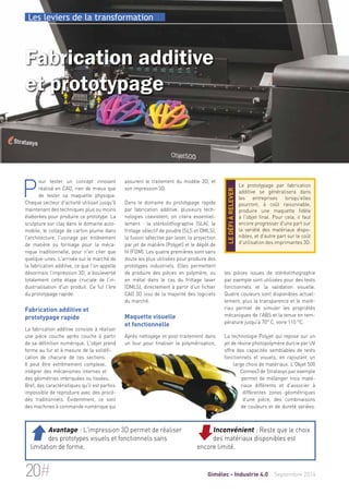 Les leviers de la transformation 
Fabrication additive 
et prototypage 
assurent le traitement du modèle 3D, et 
son impression 3D. 
Dans le domaine du prototypage rapide 
par fabrication additive, plusieurs tech-nologies 
coexistent, on citera essentiel-lement 
: la stéréolithographie (SLA), le 
frittage sélectif de poudre (SLS et DMLS), 
la fusion sélective par laser, la projection 
par jet de matière (Polyjet) et le dépôt de 
fil (FDM). Les quatre premières sont sans 
doute les plus utilisées pour produire des 
prototypes industriels. Elles permettent 
de produire des pièces en polymère, ou 
en métal dans le cas du frittage laser 
(DMLS), directement à partir d'un fichier 
CAO 3D issu de la majorité des logiciels 
du marché. 
Maquette visuelle 
et fonctionnelle 
Après nettoyage et post-traitement dans 
un four pour finaliser la polymérisation, 
Le prototypage par fabrication 
additive se généralisera dans 
les entreprises lorsqu'elles 
pourront, à coût raisonnable, 
produire une maquette fidèle 
à l'objet final. Pour cela, il faut 
encore progresser d'une part sur 
la variété des matériaux dispo-nibles, 
et d'autre part sur le coût 
d'utilisation des imprimantes 3D. 
le défi à relever 
les pièces issues de stéréolithographie 
par exemple sont utilisées pour des tests 
fonctionnels et la validation visuelle. 
Quatre couleurs sont disponibles actuel-lement, 
plus la transparence et le maté-riau 
permet de simuler les propriétés 
mécaniques de l'ABS et la tenue en tem-pérature 
jusqu'à 70° C, voire 110 °C. 
La technologie Polyjet qui repose sur un 
jet de résine photopolymère durcie par UV 
offre des capacités semblables de tests 
fonctionnels et visuels, en rajoutant un 
large choix de matériaux. L'Objet 500 
Connex3 de Stratasys par exemple 
permet de mélanger trois maté-riaux 
différents et d'associer à 
différentes zones géométriques 
d'une pièce, des combinaisons 
de couleurs et de dureté variées. 
Pour tester un concept innovant 
réalisé en CAO, rien de mieux que 
de tester sa maquette physique. 
Chaque secteur d'activité utilisait jusqu'à 
maintenant des techniques plus ou moins 
élaborées pour produire ce prototype. La 
sculpture sur clay dans le domaine auto-mobile, 
le collage de carton plume dans 
l'architecture, l'usinage par enlèvement 
de matière ou formage pour la méca-nique 
traditionnelle, pour n'en citer que 
quelque-unes. L'arrivée sur le marché de 
la fabrication additive, ce que l'on appelle 
désormais l’impression 3D, a bouleversé 
totalement cette étape cruciale de l'in-dustrialisation 
d'un produit. Ce fut l'ère 
du prototypage rapide. 
Fabrication additive et 
prototypage rapide 
La fabrication additive consiste à réaliser 
une pièce couche après couche à partir 
de sa définition numérique. L'objet prend 
forme au fur et à mesure de la solidifi-cation 
de chacune de ces sections. 
Il peut être extrêmement complexe, 
intégrer des mécanismes internes et 
des géométries imbriquées ou tissées. 
Bref, des caractéristiques qu'il est parfois 
impossible de reproduire avec des procé-dés 
traditionnels. Évidemment, ce sont 
des machines à commande numérique qui 
Inconvénient : Reste que le choix 
des matériaux disponibles est 
encore limité. 
 Avantage : L'impression 3D permet de réaliser 
des prototypes visuels et fonctionnels sans 
limitation de forme. 
20# Gimélec - Industrie 4.0 Septembre 2014 
 