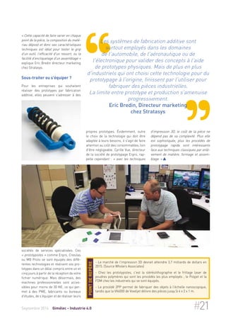 « Cette capacité de faire varier en chaque 
point de la pièce, la composition du maté-riau 
déposé et donc ses caractéristiques 
techniques est idéal pour tester le grip 
d'un outil, l'efficacité d'un ressort, ou la 
facilité d'encliquetage d'un assemblage » 
explique Eric Bredin directeur marketing 
chez Stratasys. 
Sous-traiter ou s'équiper ? 
Pour les entreprises qui souhaitent 
réaliser des prototypes par fabrication 
additive, elles peuvent s'adresser à des 
sociétés de services spécialisées. Ces 
« prototypistes » comme Erpro, Cresilas 
ou MB Proto se sont équipés des diffé-rentes 
technologies et réalisent vos pro-totypes 
dans un délai compris entre un et 
cinq jours à partir de la réception de votre 
fichier numérique. Mais désormais, des 
machines professionnelles sont acces-sibles 
pour moins de 30 K€, ce qui per-met 
à des PME, fabricants ou bureaux 
d'études, de s'équiper et de réaliser leurs 
Les systèmes de fabrication additive sont 
surtout employés dans les domaines 
de l'automobile, de l'aéronautique ou de 
l'électronique pour valider des concepts à l'aide 
de prototypes physiques. Mais de plus en plus 
d'industriels qui ont choisi cette technologie pour du 
prototypage à l'origine, finissent par l'utiliser pour 
fabriquer des pièces industrielles. 
La limite entre prototype et production s'amenuise 
progressivement. 
Eric Bredin, Directeur marketing 
chez Stratasys 
propres prototypes. Évidemment, outre 
le choix de la technologie qui doit être 
adaptée à leurs besoins, il s'agit de faire 
attention au coût des consommables, loin 
d'être négligeable. Cyrille Vue, directeur 
de la société de prototypage Erpro, rap-pelle 
cependant : « avec les techniques 
d'impression 3D, le coût de la pièce ne 
dépend pas de sa complexité. Plus elle 
est sophistiquée, plus les procédés de 
prototypage rapide sont intéressants 
face aux techniques classiques par enlè-vement 
de matière, formage et assem-blage. 
»  
- Le marché de l'impression 3D devrait atteindre 3,7 milliards de dollars en 
2015. (Source Wholers Associates) 
- Chez les prototypistes, c'est la stéréolithographie et le frittage laser de 
poudres polymères qui sont les procédés les plus employés ; le Polyjet et la 
FDM chez les industriels qui se sont équipés. 
- Le procédé 2PP permet de fabriquer des objets à l'échelle nanoscopique, 
tandis que la VX4000 de Voxeljet délivre des pièces jusqu'à 4 x 2 x 1 m. 
Point de repère 
Septembre 2014 Gimélec - Industrie 4.0 #21 
 