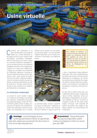Les leviers de la transformation 
Usine virtuelle 
traitant le plus souvent d'un seul aspect 
du processus global. Les plus évoluées 
intègrent désormais sous un même envi-ronnement 
informatique ces différentes 
phases. 
La première étape consiste à planifier 
le process de fabrication. L'approche la 
plus simple est d'utiliser des solutions 
2D pour modéliser la ligne à partir de 
Pour adopter et exploiter au 
mieux les outils de simulation de 
process, les industriels doivent 
être capables de revoir leur 
méthode de travail et considé-rer 
l'automatisation de tâches à 
faible valeur ajoutée comme une 
chance de développement de 
leur activité. 
le défi à relever 
« blocs » symbolisant chaque opération 
industrielle. Des outils complémentaires 
permettent de simuler le fonctionnement 
dynamique de l'installation, de calculer 
les temps de cycle, d'identifier les risques 
de collision, de tester différentes configu-rations, 
voire d'analyser la possibilité de 
reconfigurer la ligne pour une autre pro-duction. 
On peut faire le même travail avec une 
modélisation 3D de la ligne. La démarche 
reste la même, l'opérateur utilise une 
bibliothèque d'équipements de produc-tion 
modélisés en 3D pour construire la 
maquette virtuelle de son projet. Outre 
l’aspect technique, cette maquette 3D 
permet de produire des images et des 
vidéos réalistes du fonctionnement de 
l'installation. 
Concevoir une automobile ou la 
ligne de fabrication qui la produira 
relève de la même démarche et 
fait appel de plus en plus souvent à des 
technologies numériques semblables. 
Comme une voiture ou un avion, la ligne 
est constituée d'éléments assemblés is-sus 
du commerce dans le cas d'éléments 
standards (machines-outils, dispositifs de 
transfert..) ou conçus par l'ingénieriste. 
L'objectif du concepteur est d'organiser 
les différentes opérations d'usinage et 
les flux (matières premières, pièces, opé-rateurs, 
outils...) pour aboutir au produit 
final. Ceci en tenant compte bien évidem-ment 
de contraintes comme la place dis-ponible, 
la cadence de fabrication, le coût 
de production, l'énergie consommée et, 
de plus en plus souvent, d'une exigence 
de flexibilité de son installation. 
Le virtuel pour comprendre 
Le concept d'« usine virtuelle » repose 
sur l'emploi de technologies numériques 
pour optimiser l'implantation des postes 
d’usinage/assemblage, simuler leur fonc-tionnement 
global et dans le détail, puis 
concevoir les systèmes de contrôle/com-mande. 
De nombreuses solutions numé-riques 
sont disponibles sur le marché 
Inconvénient : Une grande partie 
des logiciels disponibles restent 
coûteux et complexes à mettre en oeuvre 
pour des PME. 
 Avantage : Les technologies d'usine 
numérique permettent d'éviter la majorité des 
aléas très coûteux qui surviennent lors de la mise en 
route d'une ligne de production. 
22# Gimélec - Industrie 4.0 Septembre 2014 
 