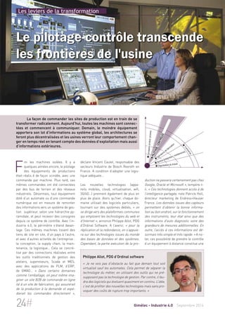 Les leviers de la transformation 
Le pilotage-contrôle transcende 
les frontières de l'usine 
La façon de commander les sites de production est en train de se 
transformer radicalement. Aujourd’hui, toutes les machines sont connec-tées 
et commencent à communiquer. Demain, le moindre équipement 
apportera son lot d’informations au système global, les architectures se 
feront plus décentralisées et les usines verront leur comportement chan-ger 
en temps réel en tenant compte des données d’exploitation mais aussi 
déclare Vincent Caulet, responsable des 
secteurs Industrie de Bosch Rexroth en 
France. A condition d’adopter une logis-tique 
adéquate… 
 Conception produit/process 
 Pilotage/contrôles 
 Opérations de fabrication 
 Service (intégration, maintenance) 
 Organisation du travail 
Les nouvelles technologies (appa-reils 
mobiles, cloud, virtualisation, wifi, 
3G/4G…) prennent également de plus en 
plus de place. Alors qu’hier, chaque do-maine 
utilisait des logiciels particuliers, 
tournant sur des systèmes dédiés, « se dirige vers des plateformes communes 
pro-duction 
on 
qui emploient les technologies du web et 
d’Internet », annonce Philippe Allot, PDG 
d’Ordinal Software. A l’avenir, « pour la 
réplication s’appuie-ra 
et la redondance, on sur des technologies issues du monde 
des bases de données et des systèmes. 
Cependant, la partie exécution de la  Transverse 
ne passera certainement pas chez 
Google, Oracle et Microsoft », tempère-t-il. 
« Ces technologies donnent accès à de 
l’intelligence partagée, note Patrick Hell, 
directeur marketing de Endress+Hauser 
France. Les données issues des capteurs 
permettent d’obtenir la bonne informa-tion 
au bon endroit, sur le fonctionnement 
des instruments, leur état ainsi que des 
informations d'auto diagnostic voire des 
grandeurs de mesures additionnelles. En 
outre, l’accès à ces informations est dé-sormais 
très simple et très rapide. » A no-ter, 
ces possibilité de prendre le contrôle 
d’un équipement à distance constitue une 
d’informations extérieures. 
Fini les machines isolées. Il y a 
quelques années encore, le pilotage 
des équipements de productions 
était réalis é de façon scindée, avec une 
commande par machine. Plus tard, ces 
mêmes commandes ont été connectées 
par des bus de terrain et des réseaux 
industriels. Désormais, tout équipement 
doté d’un automate ou d’une commande 
numérique est en mesure de remonter 
des informations vers un système de ges-tion 
supérieur, selon une hiérarchie py-ramidale, 
et peut recevoir des consignes 
depuis ce système de contrôle. Avec l’in-dustrie 
4.0, le périmètre s’étend davan-tage. 
Ces mêmes machines tissent des 
liens de site en site, d’un pays à l’autre, 
et avec d’autres activités de l’entreprise : 
la conception, la supply chain, la main-tenance, 
la logistique… Cela se concré-tise 
par des connections réalisées entre 
les outils traditionnels de gestion des 
ateliers, superviseurs, Scada et MES, 
avec des applications de PLM, d’ERP, 
de GMAO… « Dans certains domaines 
comme l’emballage, on peut même ima-giner 
un site B2B de commande en ligne 
lié à un site de fabrication, qui assurerait 
de la production à la demande et expé-dierait 
les commandes directement », 
Philippe Allot, PDG d’Ordinal software 
« Je ne vois pas d’obstacle au fait que demain tout soit 
virtualisé sauf les automates. Cela permet de séparer la 
technologie du métier, en utilisant des outils qui ne pré-supposent 
pas la technologie de gestion. Par contre, il fau-dra 
des logiciels qui évoluent quasiment en continu. L’idée, 
c’est de profiter des nouvelles technologies mais sans pro-voquer 
des coûts de rupture trop importants. » 
24# Gimélec - Industrie 4.0 Septembre 2014 
 