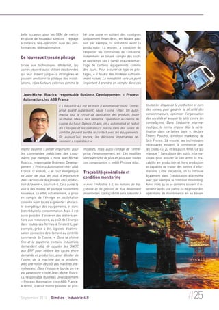 belle occasion pour les OEM de mettre 
en place de nouveaux services : réglage 
à distance, télé-opération, suivi des per-formances, 
télémaintenance… 
De nouveaux types de pilotage 
Grâce aux technologies d’Internet, les 
usines peuvent aussi utiliser des données 
qui leur étaient jusque-là étrangères et 
pouvant améliorer le pilotage des instal-lations. 
« Les facteurs externes comme la 
Jean-Michel Ruscica, responsable Business Developpement – Process 
Automation chez ABB France 
« L’industrie 4.0 est en train d’automatiser toute l’entre-prise 
quand auparavant, seule l’usine l’était. On auto-matise 
tout le circuit de fabrication des produits, toute 
la chaîne. Mais il faut remettre l’opérateur au centre de 
l’usine du futur. Depuis 20 ans, on a automatisé et réduit 
les l’équipes et les opérateurs placés dans des salles de 
contrôle peuvent perdre le contact avec les équipements. 
Or, aujourd’hui, encore, les décisions importantes re-viennent 
à l’opérateur. » 
météo peuvent s’avérer importants pour 
les commandes prédictives des chau-dières, 
par exemple », note Jean-Michel 
Ruscica, responsable Business Develop-pement 
– Process Automation chez ABB 
France. D’ailleurs, « le coût énergétique 
va avoir de plus en plus d’importance 
dans la conduite des process et la produc-tion 
à l’avenir », poursuit-il. Cela ouvre la 
voie à des modes de pilotage totalement 
nouveaux. En effet, actuellement, la prise 
en compte de l’énergie en exploitation 
consiste avant tout à augmenter l’efficaci-té 
énergétique des équipements, et donc 
à en réduire la consommation. Mais il est 
aussi possible d’asservir des ateliers en-tiers 
aux ressources, au coût de l’énergie 
dans toutes ses formes à l’instant t, par 
exemple, grâce à des logiciels d’optimi-sation 
connectés directement au contrôle 
commande de l’usine. « Dans la chimie 
fine et la papeterie, certains industriels 
demandent déjà de coupler les SNCC 
aux ERP pour réduire les cycles entre 
demande et production, pour décider de 
l’usine, de la machine qui va produire, 
avec une notion de coût des matières pre-mières 
etc. Dans l’industrie lourde, on n’y 
est pas encore », note Jean-Michel Rusci-ca, 
responsable Business Developpement 
– Process Automation chez ABB France. 
A terme, il serait même possible de pilo-ter 
une usine en suivant des consignes 
uniquement financières, en faisant pas-ser, 
par exemple, la rentabilité avant la 
productivité. Là encore, à condition de 
respecter les contraintes de l’industrie, 
notamment en tenant compte des coûts 
et des temps liés à l’arrêt et au redémar-rage 
de certains équipements comme 
des fours. Pour assurer ce type de pilo-tages, 
« il faudra des modèles suffisam-ment 
riches. La rentabilité sera un point 
important à prendre en compte dans ces 
modèles, mais aussi l’image de l’entre-prise, 
l’environnement, etc. Les modèles 
vont s’enrichir de plus en plus avec toutes 
ces composantes », prédit Philippe Allot. 
Traçabilité généralisée et 
condition monitoring 
« Avec l’Industrie 4.0, les notions de tra-çabilité 
et de gestion de flux deviennent 
essentielles. La traçabilité sera présente à 
toutes les étapes de la production et hors 
des usines, pour garantir la sécurité des 
consommateurs, optimiser l’organisation 
des sociétés et assurer la lutte contre les 
contrefaçons. Dans l’industrie pharma-ceutique, 
la norme impose déjà la séria-lisation 
dans certaines pays », déclare 
Thierry Pouchol, directeur marketing de 
Sick France. Là encore, les technologies 
nécessaires existent, à commencer par 
les codes 1D, 2D et les puces RFID. Ce qui 
manque ? Sans doute des outils informa-tiques 
pour assurer le lien entre la tra-çabilité 
en production et hors production 
et capables de traiter des tonnes d’infor-mations. 
Cette traçabilité, on la retrouve 
également dans l’exploitation elle-même 
avec, par exemple, le condition monitoring. 
Ainsi, alors qu’on se contente souvent d’in-tervenir 
après une panne ou de prévoir des 
opérations de maintenance en se basant 
Septembre 2014 Gimélec - Industrie 4.0 #25 
 