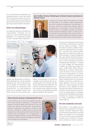 sur une historisation des événements, les 
exploitants peuvent scruter l’état réel de 
leur machine pour en assurer une mainte-nance 
conditionnelle, et ainsi anticiper une 
panne de façon plus précise et n’intervenir 
que lorsque cela est vraiment nécessaire. 
Eviter les embouteillages 
Ces démarches deviennent possibles par 
l’instrumentation importante des ma-chines, 
qui ouvre de nombreuses portes. 
Cependant, « on a beaucoup de choses 
en place, mais pas toujours exploitées », 
regrette Jean-Michel Ruscica. A l’avenir, il 
faudra développer les couches logicielles 
nécessaires pour traiter toutes ces don-nées 
et générer les informations utiles 
aux personnels de maintenance. Autre 
contrainte forte : il y a deux échelles de 
temps dans le pilotage. Certaines opé-rations 
comme le suivi de certains para-mètres 
Alain Greffier, Directeur Marketing de la Division Industry Automation de 
Siemens France 
« Industrie 4.0 c’est une réalité. Des solutions concrètes 
sont disponibles et de nouveaux maillons apparaissent 
comme les nouvelles technologies de communication. Il 
faut savoir comment les utiliser dans l’industrie. Mais la 
technologie pour la technologie n’est pas forcément la 
meilleure chose et il ne faudrait pas lancer des investis-sements 
importants finalement inutiles. La question pour 
un industriel sera de bien déterminer ce qui a du sens. Il 
faut donc une stratégie entreprise par entreprise, profes-sion 
par profession pour définir de quoi chacun a besoin. » 
d’environnement, et a fortiori le 
« pilotage » d’une entreprise dans son en-semble, 
peuvent être assurées avec des 
prises d’informations peu fréquentes. Par 
contre, le contrôle d’un équipement tour-nant 
à grande vitesse nécessite le temps 
réel. Il est donc peu probable qu’Internet 
gagne le pilotage fin des machines. 
En outre, avec l’augmentation de la masse 
d’informations remontées des machines 
vers les organes de pilotage – notam-ment 
dans le cadre du condition monito-ring 
et de la généralisation de la traçabi-lité 
– mais aussi des contenus annexes 
empruntant les réseaux (les vidéos sur 
IP par exemple), le risque d’engorgement 
des tuyaux grandit. D’autant que pour la 
communication hors des sites de produc-tion, 
ce sont les opérateurs qui dicteront 
la bande passante disponible… « Il faudra 
une vraie stratégie de communication 
et établir des cahiers des charges à ce 
sujet », prévient Alain Greffier, directeur 
marketing de la division Industry Auto-mation 
de Siemens France. A l’intérieur 
de l’usine, la segmentation d’un réseau 
unique pour cloisonner les transferts de 
données constituera une solution. L’intel-ligence 
embarquée dans les composants 
(capteurs, actionneurs, organes de com-mande 
déportés comme les variateurs 
pilotant les moteurs) propose une autre 
piste dans ce sens. Capables de traiter 
une partie des tâches d’automatisme di-rectement 
au niveau du terrain sans pas-ser 
par le niveau supérieur, ces équipe-ments 
pourront décharger les automates 
de tâches non critiques et désengorger 
les réseaux d’informations inutiles au 
niveau supérieur. 
Vers des standards universels 
Côté matériel, il est probable que les 
architectures se simplifient en se décen-tralisant, 
remontant directement toutes 
les informations provenant des machines 
(depuis les capteurs et les automates) 
vers une surcouche unique. Le grand défi 
à relever pour les industriels ? Consoli-der 
les données de manière rationnelle. 
Thierry Pouchol, directeur marketing de Sick France 
« Avec l’Industrie 4.0, les notions de traçabilité et de ges-tion 
de flux deviennent essentielles. La traçabilité sera 
présente à toutes les étapes de la production et hors des 
usines, pour garantir la sécurité des consommateurs, 
optimiser l’organisation des sociétés et assurer la lutte 
contre les contrefaçons. La RFID y jouera un rôle clé. Cela 
impliquera aussi des investissements importants dans les 
infrastructures informatiques. Sur les équipements, le 
pilotage sera également de plus en plus décentralisé avec 
ces capteurs et des actionneurs intelligents qui décharge-ront 
les réseaux et les automates ». 
26# Gimélec - Industrie 4.0 Septembre 2014 
 