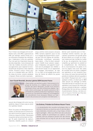 Pour l’instant, les échanges entre les dif-férents 
outils, entre MES, supervisions et 
ERP, par exemple, restent limités car il 
est nécessaire d’employer des interfaces, 
des « traducteurs » entre les systèmes. 
Pour tirer parti de l’importante masse de 
données disponible, il sera nécessaire de 
créer des modèles structurés communs 
aux applications, pour organiser la trans-versalité 
des disciplines et des matériels 
utilisés. Plusieurs acteurs misent pour 
cela sur le standard défini par l’ISA 95. 
Au niveau du terrain, certains standards 
s’imposent. Reste une tâche importante : 
Jean-Claude Reverdell, directeur général SEW Usocome France 
« Savoir piloter une machine ou gérer l’interconnexion d’un 
groupe de machines, en y intégrant aussi le contrôle du 
transfert des pièces fabriquées, procède d’une évolution 
industrielle connue, avec des architectures établies. L’ap-titude 
à faire communiquer de manière autonome et dé-centralisée 
les systèmes productifs et logistiques marque 
l’ouverture sur une dimension inédite qui s’accompagnera 
très naturellement d’une nécessaire réflexion sur l’opti-misation 
des processus de conception et de fabrication. » 
assurer des échanges sûrs entre tous les 
systèmes, depuis la base jusqu’au poste 
d’un opérateur distant. 
Parmi les pistes de développement ac-tuelles, 
on retrouve aussi la communica-tion 
sans fil entre les capteurs et les ma-chines 
au niveau du terrain. Cela posera 
la question de leur alimentation en éner-gie. 
On parle notamment de capteurs 
réanimés, réveillés quand on a besoin 
d’eux, comme c’est le cas pour une puce 
RFID. Certains explorent aussi la voie 
d’un langage de programmation univer-sel 
pour tous les organes de contrôle : 
commandes numériques, automates, 
baies robots… « Pour le client, cela pré-sente 
l’intérêt d’une solution unique ; 
pour l’intégrateur, cela apporte l’ouver-ture 
tout en protégeant ses intérêts », 
note Vincent Caulet. En se rapprochant 
des langages informatiques, de type 
C++ ou Java, un tel langage aurait aussi 
plus de chance de séduire les jeunes 
générations… 
Dernier point essentiel pour le futur : 
l’interface homme machine. Les spé-cialistes 
concentrent une grande partie 
de leurs efforts sur ce sujet, en s’inspi-rant 
notamment des mondes du mobile 
et du jeu. Au programme, des écrans 
simplifiés qui optimisent la visibilité et 
la compréhension des informations, 
de la reconnaissance de gestes et le 
suivi du regard, mais aussi des salles 
de contrôles dont les postes s’adaptent 
aux opérateurs et aux situations (jour, 
nuit, stress, etc.) pour leur permettre de 
prendre la meilleure décision possible à 
tout instant. Pourquoi tout cela ? « Il y a 
quelques années, on disait que le MES 
allait assurer les arbitrage lui-même, 
mais dans les fait ce n’est pas le cas. Les 
opérateurs sont toujours les mieux pla-cés 
pour prendre la décision », explique 
Philippe Allot. De l’avis de tous, en phase 
d’automatisation intense, c’est donc en-core 
et toujours l’homme qu’il faut pla-cer 
au centre du terrain.  
Urs Endress, Président de Endress+Hauser France 
« La standardisation des nouvelles technologies liées no-tamment 
à Internet, au cloud et au sans-fil, permet désor-mais 
d’atteindre, à moindre coût, un haut niveau « d’intel-ligence 
partagée ». Elles nous offrent ainsi des accès plus 
simples, rapides et automatiques aux capteurs, à leurs 
données, dont les utilisateurs peuvent tirer des informa-tions 
enrichies tout au long du cycle de vie des installa-tions 
». 
Septembre 2014 Gimélec - Industrie 4.0 #27 
 