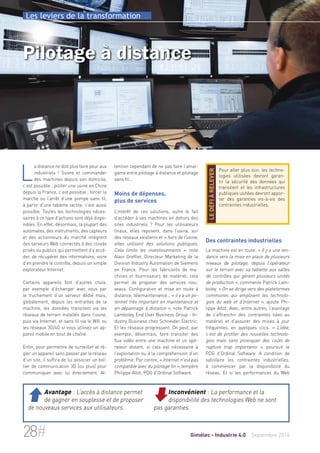 Les leviers de la transformation 
Pilotage à distance 
tention cependant de ne pas faire l’amal-game 
entre pilotage à distance et pilotage 
sans fil… 
Moins de dépenses, 
plus de services 
L’intérêt de ces solutions, outre le fait 
d’accéder à ses machines en dehors des 
sites industriels ? Pour les utilisateurs 
finaux, elles reposent, dans l’usine, sur 
des réseaux existants et « hors de l’usine, 
elles utilisent des solutions publiques. 
Cela limite les investissements », note 
Alain Greffier, Directeur Marketing de la 
Division Industry Automation de Siemens 
en France. Pour les fabricants de ma-chines 
et fournisseurs de matériel, cela 
permet de proposer des services nou-veaux. 
Configuration et mise en route à 
distance, télémaintenance… « il y a un po-tentiel 
très important en maintenance et 
en dépannage à distance », note Patrick 
Lamboley, End User Business Group - In-dustry 
Business chez Schneider Electric. 
Et les réseaux progressent. On peut, par 
exemple, désormais, faire transiter des 
flux vidéo entre une machine et un opé-rateur 
distant, si cela est nécessaire à 
l’exploitation ou à la compréhension d’un 
problème. Par contre, « Internet n’est pas 
compatible avec du pilotage fin », tempère 
Philippe Allot, PDG d’Ordinal Software. 
Pour aller plus loin, les techno-logies 
utilisées devront garan-tir 
la sécurité des données qui 
transitent et les infrastructures 
publiques usitées devront appor-ter 
des garanties vis-à-vis des 
contraintes industrielles. 
le défi à relever 
Des contraintes industrielles 
La machine est en route. « Il y a une ten-dance 
vers la mise en place de plusieurs 
niveaux de pilotage, depuis l’opérateur 
sur le terrain avec sa tablette aux salles 
de contrôles qui gèrent plusieurs unités 
de production », commente Patrick Lam-boley. 
« On se dirige vers des plateformes 
communes qui emploient les technolo-gies 
du web et d’Internet », ajoute Phi-lippe 
Allot. Avec, entre autres, l’avantage 
de s’affranchir des contraintes liées au 
matériel et d’assurer des mises à jour 
fréquentes, en quelques clics. « L’idée, 
c’est de profiter des nouvelles technolo-gies 
mais sans provoquer des coûts de 
rupture trop importants », poursuit le 
PDG d’Ordinal Software. A condition de 
satisfaire les contraintes industrielles, 
à commencer par la disponibilité du 
réseau. Et si les performances du Web 
La distance ne doit plus faire peur aux 
industriels ! Suivre et commander 
des machines depuis son domicile, 
c’est possible ; piloter une usine en Chine 
depuis la France, c’est possible ; forcer la 
marche ou l’arrêt d’une pompe sans fil, 
à partir d’une tablette tactile, c’est aussi 
possible. Toutes les technologies néces-saires 
à ce type d’actions sont déjà dispo-nibles. 
En effet, désormais, la plupart des 
automates, des instruments, des capteurs 
et des actionneurs du marché intègrent 
des serveurs Web connectés à des clouds 
privés ou publics qui permettent d’y accé-der, 
de récupérer des informations, voire 
d’en prendre le contrôle, depuis un simple 
explorateur Internet. 
Certains appareils font d’autres choix, 
par exemple d’échanger avec vous par 
le truchement d’un serveur dédié mais, 
globalement, depuis les entrailles de la 
machine, les données transitent via les 
réseaux de terrain installés dans l’usine, 
puis via Internet, et sans fil via le Wifi ou 
les réseaux 3G/4G si vous utilisez un ap-pareil 
mobile en bout de chaîne. 
Enfin, pour permettre de surveiller et ré-gler 
un appareil sans passer par le réseau 
d’un site, il suffira de lui associer un boî-tier 
de communication 3G (ou plus) pour 
communiquer avec lui directement. At- 
Inconvénient : La performance et la 
disponibilité des technologies Web ne sont 
pas garanties. 
 Avantage : L’accès à distance permet 
de gagner en souplesse et de proposer 
de nouveaux services aux utilisateurs. 
28# Gimélec - Industrie 4.0 Septembre 2014 
 