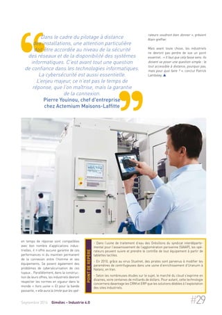Dans le cadre du pilotage à distance 
des installations, une attention particulière 
doit être accordée au niveau de la sécurité 
des réseaux et de la disponibilité des systèmes 
informatiques. C’est avant tout une question 
de confiance dans les technologies informatiques. 
La cybersécurité est aussi essentielle. 
L’enjeu majeur, ce n’est pas le temps de 
réponse, que l’on maîtrise, mais la garantie 
de la connexion. 
Pierre Youinou, chef d'entreprise 
chez Actemium Maisons-Laffitte 
en temps de réponse sont compatibles 
avec bon nombre d’applications indus-trielles, 
il n’offre aucune garantie de ces 
performances ni du maintien permanent 
de la connexion entre l’homme et ses 
équipements. Se posent également des 
problèmes de cybersécurisation de ces 
tuyaux… Parallèlement, dans la construc-tion 
de leurs offres, les industriels devront 
respecter les normes en vigueur dans le 
monde « hors usine ». Et pour la bande 
passante, « elle aura la limite que les opé- 
rateurs voudront bien donner », prévient 
Alain greffier. 
Mais avant toute chose, les industriels 
ne devront pas perdre de vue un point 
essentiel : « Il faut que cela fasse sens. Ils 
doivent se poser une question simple : le 
tout accessible à distance, pourquoi pas, 
mais pour quoi faire ? », conclut Patrick 
Lamboley.  
- Dans l’usine de traitement d’eau des Grésillons du syndicat interdéparte-mental 
pour l’assainissement de l’agglomération parisienne (SIAAP), les opé-rateurs 
peuvent suivre et prendre le contrôle de tout équipement à partir de 
tablettes tactiles. 
- En 2010, grâce au virus Stuxtnet, des pirates sont parvenus à modifier les 
paramètres de centrifugeuses dans une usine d’enrichissement d’Uranuim à 
Natanz, en Iran. 
- Selon les nombreuses études sur le sujet, le marché du cloud s'exprime en 
dizaines, voire centaines de milliards de dollars. Pour autant, cette technologie 
concernera davantage les CRM et ERP que les solutions dédiées à l’exploitation 
des sites industriels. 
Point de repère 
Septembre 2014 Gimélec - Industrie 4.0 #29 
 