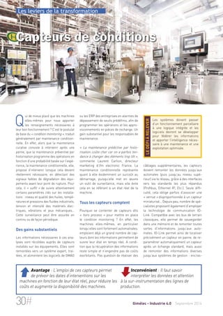 Les leviers de la transformation 
Capteurs de conditions 
ou les ERP des entreprises en alarmes de 
dépassement de seuils prédéfinis, afin de 
programmer les opérations et les appro-visionnements 
en pièces de rechange. Un 
gain substantiel pour les responsables de 
maintenance. 
« La maintenance prédictive par histo-risation 
coûte cher car on a parfois ten-dance 
à changer des éléments trop tôt », 
commente Laurent Carlion, directeur 
marketing d’ifm electronic France. La 
maintenance conditionnelle représente 
quant à elle évidemment un surcoût au 
démarrage, puisqu’elle met en oeuvre 
un outil de surveillance, mais elle évite 
cela en se référant à un état réel de la 
machine. 
Tous les capteurs comptent 
Pourquoi se contenter de capteurs dits 
« hors process » pour mettre en place 
le condition monitoring ? En effet, les 
machines elles-mêmes, en particulier 
lorsqu’elles sont fortement automatisées, 
emploient déjà un grand nombre de cap-teurs 
dont les informations permettent de 
suivre leur état en temps réel. A condi-tion 
que la récupération des informations 
reste simple et n’engendre pas de coûts 
exorbitants. Pas question de réaliser des 
Les systèmes doivent passer 
d’un fonctionnement parcellaire 
à une logique intégrée et les 
logiciels devront se développer 
pour fédérer les informations 
et apporter l’intelligence néces-saire 
à une maintenance et une 
exploitation optimisée. 
le défi à relever 
câblages supplémentaires, les capteurs 
doivent remonter les données jusqu’aux 
automates (puis jusqu’au niveau supé-rieur) 
via le réseau, grâce à des interfaces 
vers les standards les plus répandus 
(Profibus, Ethernet IP, Etc.). Seule diffi-culté, 
cela oblige parfois d’associer une 
« verrue » disproportionnée à un capteur 
miniaturisé… Depuis peu, nombre de spé-cialistes 
proposent également d’employer 
la technologie de communication IO-Link. 
Compatible avec les bus de terrain 
classiques, elle permet de sauvegarder 
dans une mémoire et de remonter toutes 
sortes d’informations jusqu’aux auto-mates. 
IO-Link permet ainsi de localiser 
précisément un capteur en panne, de re-paramétrer 
automatiquement un capteur 
après un échange standard, mais aussi 
de remonter des informations diverses 
jusqu’aux systèmes de gestion : encras- 
Qui de mieux placé que les machines 
elles-mêmes pour nous apporter 
les renseignements nécessaires à 
leur bon fonctionnement ? C’est le postulat 
de base du « condition monitoring », traduit 
généralement par maintenance condition-nelle. 
En effet, alors que la maintenance 
curative consiste à intervenir après une 
panne, que la maintenance préventive par 
historisation programme des opérations en 
fonction d’une probabilité basée sur l’expé-rience, 
la maintenance conditionnelle, elle, 
propose d’intervenir lorsque cela devient 
réellement nécessaire, en détectant des 
signaux faibles de dégradation des équi-pements 
avant leur point de rupture. Pour 
cela, il « suffit » de suivre attentivement 
certains paramètres clés sur les installa-tions 
: niveau et qualité des huiles, tempé-ratures 
et pressions des fluides industriels, 
tension et intensité des matériels élec-triques, 
vibrations et jeux mécaniques… 
Cette surveillance peut être assurée en 
continu ou de façon périodique. 
Des gains substantiels 
Les informations nécessaires à ces ana-lyses 
sont récoltées auprès de capteurs 
installés sur les équipements. Elles sont 
remontées vers un système expert, trai-tées, 
et alimentent les logiciels de GMAO 
Inconvénient : Il faut savoir 
interpréter les données et attention 
à la sur-instrumentation des lignes de 
production. 
 Avantage : L'emploi de ces capteurs permet 
de prévoir les dates d’interventions sur les 
machines en fonction de leur état réel, pour réduire les 
coûts et augmente la disponibilité des machines. 
30# Gimélec - Industrie 4.0 Septembre 2014 
 
