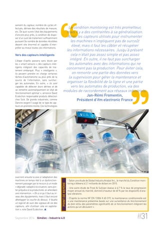 sement du capteur, nombre de cycles ef-fectués, 
dérives des résultats de mesure, 
etc. De quoi suivre l’état des équipements 
d’encore plus près, à condition de dispo-ser 
d’un outil de traitement suffisamment 
puissant (le nombre de données récoltées 
devient vite énorme) et capable d’inter-préter 
au mieux toutes ces informations. 
Vers des capteurs intelligents 
L’étape d’après passera sans doute par 
les « smart sensors », des capteurs intel-ligents 
intégrant des capacités de trai-tement 
embarqué. Plus « intelligents », 
ils peuvent prendre en charge certaines 
tâches d’automatisme au plus près de la 
source de l’information, sans surchar-ger 
les automates. En outre, « ils sont 
capables de détecter leurs dérives et de 
se remettre automatiquement en état de 
fonctionnement optimal », annonce David 
Ecobichon responsable produits détection 
chez Sick. De grands industriels, comme 
Danone exigent l’usage de ce type de cap-teurs 
en première monte. Ces technologies 
ouvriront ensuite la voie à l’adaptation des 
machines en temps réel à un dysfonction-nement 
passager par le recours à un mode 
« dégradé » adapté à la situation, sans por-ter 
préjudice à la productivité, en attendant 
une intervention. « On a ce qu’il faut au ni-veau 
des équipements, mais il faut encore 
développer la couche du dessus. Il faudra 
un logiciel de suivi des signaux de vie des 
capteurs, afin d’utiliser cela en exploita-tion 
», note David Ecobichon.  
Le condition monitoring est très prometteur, 
mais il y a des contraintes à sa généralisation. 
Ainsi, les capteurs utilisés pour instrumenter 
les machines n’impliquent pas de surcoût 
élevé, mais il faut les câbler et récupérer 
les informations nécessaires. Jusqu’à présent 
cela n’était pas assez simple et pas assez 
intégré. En outre, il ne faut pas surcharger 
les automates avec des informations qui ne 
concernent pas la production. Pour éviter cela, 
on remonte une partie des données vers 
la supervision pour gérer la maintenance et 
organiser la flexibilité de la ligne et une partie 
vers les automates de production, via des 
modules de raccordement aux réseaux industriels. 
Jan-Rémi Fromentin, 
Président d’ifm electronic France 
- Selon une étude de Global Industry Analyst Inc., le marché du Condition moni-toring 
s’élèvera à 2,1 milliards de dollars en 2015. 
- Une autre étude de Frost & Sullivan évalue à 6,7 % le taux de progression 
moyen annuel du marché, dominé à hauteur de 60 % par les dispositifs d’ana-lyse 
vibratoire. 
- D’après la norme NF EN 13306 X 60-319, la maintenance conditionnelle est 
« une maintenance préventive basée sur une surveillance du fonctionnement 
du bien et/ou des paramètres significatifs de ce fonctionnement intégrant les 
actions qui en découlent ». 
Point de repère 
Septembre 2014 Gimélec - Industrie 4.0 #31 
 