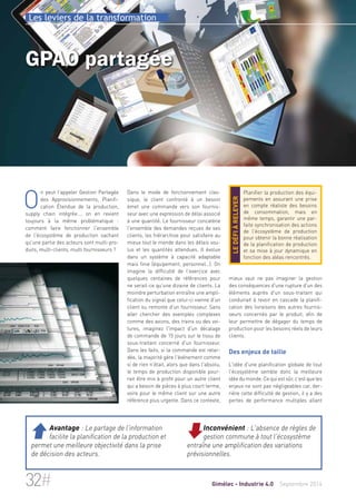 Les leviers de la transformation 
GPAO partagée 
Dans le mode de fonctionnement clas-sique, 
le client confronté à un besoin 
émet une commande vers son fournis-seur 
avec une expression de délai associé 
à une quantité. Le fournisseur concatène 
l'ensemble des demandes reçues de ses 
clients, les hiérarchise pour satisfaire au 
mieux tout le monde dans les délais vou-lus 
et les quantités attendues. Il évolue 
dans un système à capacité adaptable 
mais finie (équipement, personnel…). On 
imagine la difficulté de l'exercice avec 
quelques centaines de références pour 
ne serait-ce qu'une dizaine de clients. La 
moindre perturbation entraîne une ampli-fication 
du signal que celui-ci vienne d'un 
client ou remonte d'un fournisseur. Sans 
aller chercher des exemples complexes 
comme des avions, des trains ou des voi-tures, 
imaginez l'impact d'un décalage 
de commande de 15 jours sur le tissu de 
sous-traitant concerné d'un fournisseur. 
Dans les faits, si la commande est retar-dée, 
la majorité gère l'événement comme 
si de rien n'était, alors que dans l'absolu, 
le temps de production disponible pour-rait 
être mis à profit pour un autre client 
qui a besoin de pièces à plus court terme, 
voire pour le même client sur une autre 
référence plus urgente. Dans ce contexte, 
Planifier la production des équi-pements 
en assurant une prise 
en compte réaliste des besoins 
de consommation, mais en 
même temps, garantir une par-faite 
synchronisation des actions 
de l'écosystème de production 
pour obtenir la bonne réalisation 
de la planification de production 
et sa mise à jour dynamique en 
fonction des aléas rencontrés. 
le défi à relever 
mieux vaut ne pas imaginer la gestion 
des conséquences d'une rupture d'un des 
éléments auprès d'un sous-traitant qui 
conduirait à revoir en cascade la planifi-cation 
des livraisons des autres fournis-seurs 
concernés par le produit, afin de 
leur permettre de dégager du temps de 
production pour les besoins réels de leurs 
clients. 
Des enjeux de taille 
L'idée d'une planification globale de tout 
l'écosystème semble donc la meilleure 
idée du monde. Ce qui est sûr, c'est que les 
enjeux ne sont pas négligeables car, der-rière 
cette difficulté de gestion, il y a des 
pertes de performance multiples allant 
On peut l'appeler Gestion Partagée 
des Approvisionnements, Planifi-cation 
Étendue de la production, 
supply chain intégrée…, on en revient 
toujours à la même problématique : 
comment faire fonctionner l'ensemble 
de l'écosystème de production sachant 
qu'une partie des acteurs sont multi-pro-duits, 
multi-clients, multi fournisseurs ? 
Inconvénient : L'absence de règles de 
gestion commune à tout l'écosystème 
entraîne une amplification des variations 
prévisionnelles. 
 Avantage : Le partage de l'information 
facilite la planification de la production et 
permet une meilleure objectivité dans la prise 
de décision des acteurs. 
32# Gimélec - Industrie 4.0 Septembre 2014 
 