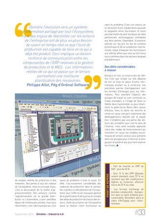 Derrière l'évolution vers un système 
d'information partagé par tout l'écosystème, 
il y a des enjeux de réactivités car les acteurs 
de l'entreprise ont de plus en plus besoin 
de savoir en temps réel ce que l'outil de 
production est capable de faire et ce qui a 
déjà été produit. Ceci implique un besoin 
renforcé de communication entre les 
composantes de l'ERP relatives à la gestion 
de production et le MES : Les informations 
réelles de ce qui se passe sur le terrain 
permettent une meilleure 
planification des ressources. 
Philippe Allot, Pdg d'Ordinal Software 
de simples retards de production à des 
méventes. Des pertes à tous les niveaux 
de l'écosystème, mais le principal enjeu, 
c'est la sécurisation de la chaîne d'ap-provisionnement. 
Des secteurs, comme 
l'agroalimentaire via la grande distri-bution 
ou l'automobile, y sont sensibles 
depuis de nombreuses années, mais plus 
récemment, c'est l'aéronautique qui s'est 
coeur du problème. C'est une chance car 
la nécessité d'une collaboration poussée 
et exigeante entre fournisseur et client 
peut permettre de jeter les bases de réels 
partenariats technologiques profitables 
aux deux parties. Cependant, la pression 
exercée sur les prix du fait du contexte 
économique et de la compétition interna-tionale 
risque d'exposer les fournisseurs 
aux mêmes affres que ceux qu'ont connu 
leurs confrères dans les secteurs évoqués 
précédemment. 
Des défis considérables 
à relever 
Quoiqu'il en soit, la construction de l'édi-fice 
n'est pas simple car elle dépasse 
de loin la mise en place d'outils infor-matiques 
existant ou à construire. Les 
premières pierres d'achoppement sont 
les formats d'échanges pour les infor-mations. 
Pour atteindre l'objectif, des 
groupes de travail se sont constitués au 
niveau européen, à l'image de Galia ou 
Odette dans l'automobile ou plus récem-ment 
la plate-forme Boost Aéro autour 
d'Airbus, mais la tâche est énorme et 
remet en cause une part importante des 
développements réalisés par le passé. 
Ceci n'empêche pas une partie des édi-teurs 
de considérer que c'est le sens de 
l'histoire, mais cette nouvelle approche 
induit des modes de fonctionnement qui 
remettent en cause les modèles écono-miques 
de certains acteurs plus présents 
dans ces groupes pour s'informer et pha-gocyter 
le système que pour faire avancer 
les choses.  
- Part de marché en ERP de 
SAP : plus de 40 % 
- Seul 15 % des ERP déployés 
restent standard, mais 70 % ne 
reçoivent que des modifications 
légères ou mineures, affectant 
moins de 25 % du code. 
- Les formats d'échange de 
données collaboratifs : Autogra-tion 
dans la cadre d'Odette pour 
l'automobile, BoostAero dans le 
cadre d'AirSupply pour l'aéro-nautique. 
Point de repère 
saisie du problème à bras le corps. En 
effet, l'accroissement considérable des 
cadences de production dans le secteur 
fait craindre un effondrement de l'écosys-tème 
sous l'effet d'une mauvaise gestion 
de la planification et de la prise en compte 
des aléas de production de chacun des ac-teurs. 
Cette sécurisation de l'écosystème 
place la relation client fournisseur au 
Septembre 2014 Gimélec - Industrie 4.0 #33 
 