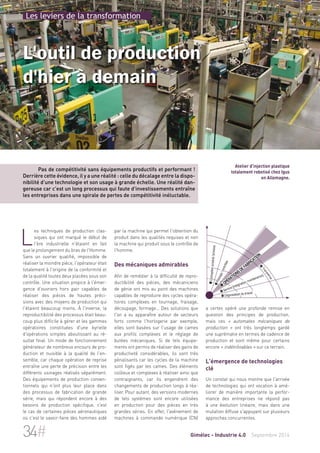 Les leviers de la transformation 
L'outil de production 
d'hier à demain 
Pas de compétitivité sans équipements productifs et performant ! 
Derrière cette évidence, il y a une réalité : celle du décalage entre la dispo-nibilité 
d'une technologie et son usage à grande échelle. Une réalité dan-gereuse 
car c'est un long processus qui faute d'investissements entraîne 
les entreprises dans une spirale de pertes de compétitivité inéluctable. 
Les techniques de production clas-siques 
par la machine qui permet l'obtention du 
produit dans les qualités requises et non 
la machine qui produit sous le contrôle de 
l'homme. 
Des mécaniques admirables 
Afin de remédier à la difficulté de repro-ductibilité 
des pièces, des mécaniciens 
de génie ont mis au point des machines 
capables de reproduire des cycles opéra-toires 
complexes en tournage, fraisage, 
découpage, formage… Des solutions que 
l'on a vu apparaître autour de secteurs 
forts comme l'horlogerie par exemple, 
elles sont basées sur l'usage de cames 
aux profils complexes et le réglage de 
butées mécaniques. Si de tels équipe-ments 
ont permis de réaliser des gains de 
productivité considérables, ils sont très 
pénalisants car les cycles de la machine 
sont figés par les cames. Des éléments 
coûteux et complexes à réaliser ainsi que 
contraignants, car ils engendrent des 
changements de production longs à réa-liser. 
Pour autant, des versions modernes 
de tels systèmes sont encore utilisées 
en production pour des pièces en très 
grandes séries. En effet, l'avènement de 
machines à commande numérique (CN) 
 Conception produit/process 
Atelier d'injection plastique 
totalement robotisé chez Igus 
en Allemagne. 
 Opérations de fabrication 
 Service (intégration, maintenance) 
 Organisation du travail 
 Transverse 
 Pilotage/contrôles 
a certes opéré une profonde remise en 
question des principes de production, 
mais ces « automates mécaniques de 
production » ont très longtemps gardé 
une suprématie en termes de cadence de 
production et sont même pour certains 
encore « indétrônables » sur ce terrain. 
L'émergence de technologies 
clé 
Un constat qui nous montre que l'arrivée 
de technologies qui ont vocation à amé-liorer 
de manière importante la perfor-mance 
des entreprises ne répond pas 
à une évolution linéaire, mais dans une 
mutation diffuse s'appuyant sur plusieurs 
approches concurrentes. 
qui ont marqué le début de 
l'ère industrielle n'étaient en fait 
que le prolongement du bras de l'Homme. 
Sans un ouvrier qualifié, impossible de 
réaliser la moindre pièce, l'opérateur était 
totalement à l'origine de la conformité et 
de la qualité toutes deux placées sous son 
contrôle. Une situation propice à l'émer-gence 
d'ouvriers hors pair capables de 
réaliser des pièces de hautes préci-sions 
avec des moyens de production qui 
l'étaient beaucoup moins. À l'inverse, la 
reproductibilité des processus était beau-coup 
plus difficile à gérer et les gammes 
opératoires constituées d'une kyrielle 
d'opérations simples aboutissant au ré-sultat 
final. Un mode de fonctionnement 
générateur de nombreux encours de pro-duction 
et nuisible à la qualité de l'en-semble, 
car chaque opération de reprise 
entraîne une perte de précision entre les 
différents usinages réalisés séparément. 
Des équipements de production conven-tionnels 
qui n'ont plus leur place dans 
des processus de fabrication de grande 
série, mais qui répondent encore à des 
besoins de production spécifique, c'est 
le cas de certaines pièces aéronautiques 
où c'est le savoir-faire des hommes aidé 
34# Gimélec - Industrie 4.0 Septembre 2014 
 