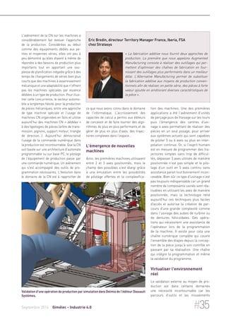 L'avènement de la CN sur les machines a 
considérablement fait évoluer l'approche 
de la production. Considérées au début 
comme des équipements dédiés aux pe-tites 
et moyennes séries, elles ont peu à 
peu démontré qu'elles étaient à même de 
répondre à des besoins de production plus 
importants tout en apportant une sou-plesse 
de planification inégalée grâce à des 
temps de changements de séries bien plus 
courts que des machines à asservissement 
mécanique et une adaptabilité que n'offrent 
pas les machines spéciales par essence 
dédiées à un type de production. Pour illus-trer 
cette concurrence, le secteur automo-bile 
a longtemps hésité, pour la production 
de pièces mécaniques, entre une approche 
de type machine spéciale et l'usage de 
machines CN organisées en îlots et utilise 
aujourd'hui des machines CN « dédiées » 
à des typologies de pièces (arbre de trans-mission, 
pignons, support moteur, triangle 
de direction…). Aujourd'hui démocratisé 
l'usage de la commande numérique dans 
la production est incontournable. Que la CN 
soit basée sur une architecture d'automate 
programmable ou sur base PC, le pilotage 
de l'équipement de production passe par 
une commande numérique. Un avènement 
qui s'est accompagné des outils de pro-grammation 
nécessaires. L'évolution dans 
le domaine de la CN est à rapprocher de 
Eric Bredin, directeur Territory Manager France, Iberia, FSA 
chez Stratasys 
« La fabrication additive nous fournit deux approches de 
production. La première que nous appelons Augmented 
Manufacturing consiste à réaliser des outillages qui per-mettent 
d'optimiser des chaînes de fabrication en four-nissant 
des outillages plus performants dans un meilleur 
délai. L'Alternative Manufacturing permet de substituer 
la fabrication additive aux moyens de production conven-tionnels 
afin de réaliser, en petite série, des pièces à forte 
valeur ajoutée en améliorant diverses caractéristiques de 
la pièce ». 
ce que nous avons connu dans le domaine 
de l'informatique. L'accroissement des 
capacités de calcul a permis aux éditeurs 
de concevoir et de faire tourner des algo-rithmes 
de plus en plus performants et de 
gérer de plus en plus d'axes, des trajec-toires 
complexes dans l'espace… 
L'émergence de nouvelles 
machines 
Ainsi, les premières machines utilisaient 
entre 2 et 3 axes positionnés, mais le 
champ des possibles s'est élargi grâce 
à une émulation entre les possibilités 
de pilotage offertes et la complexifica-tion 
des machines. Une des premières 
applications a été l'avènement d'unités 
de perçage puis de fraisage sur les tours 
puis l'émergence des centres d'usi-nage 
4 axes permettant de réaliser des 
pièces en un seul posage, pour arriver 
aux systèmes actuels qui sont capables 
de piloter 5 ou 6 axes ou plus en inter-polation 
continue. Or, si l'esprit humain 
est en mesure de programmer des tra-jectoires 
simples sans trop de difficul-tés, 
dépasser 3 axes utilisés de manière 
positionnée n'est pas simple et le pilo-tage 
d'un outil en 5 axes continu sans 
assistance parait tout bonnement incon-cevable. 
Bien sûr ce type d'usinage n'est 
pas toujours indispensable car un grand 
nombre de composants usinés sont réa-lisables 
en utilisant les axes de manière 
positionnée, mais la technologie rend 
aujourd'hui ces techniques plus faciles 
d'accès et autorise la création de par-cours 
d'une grande complexité comme 
dans l'usinage des aubes de turbine ou 
de dentures hélicoïdales. Des opéra-tions 
qui nécessitent une assistance de 
l'opérateur lors de la programmation 
de la machine. Il existe pour cela une 
chaîne numérique complète qui couvre 
l'ensemble des étapes depuis la concep-tion 
de la pièce jusqu'à son contrôle en 
passant par sa réalisation. Une chaîne 
qui intègre la programmation et même 
la validation du programme. 
Virtualiser l'environnement 
réel 
La validation externe au moyen de pro-duction 
est dans certains domaines 
une nécessité incontournable car les 
parcours d'outils et les mouvements 
Validation d'une opération de production par simulation dans Delmia de l'éditeur Dassault 
Systèmes. 
Septembre 2014 Gimélec - Industrie 4.0 #35 
 