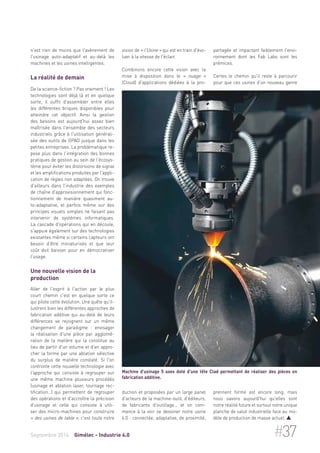 n'est rien de moins que l'avènement de 
l'usinage auto-adaptatif et au-delà les 
machines et les usines intelligentes. 
La réalité de demain 
De la science-fiction ? Pas vraiment ! Les 
technologies sont déjà là et en quelque 
sorte, il suffit d'assembler entre elles 
les différentes briques disponibles pour 
atteindre cet objectif. Ainsi la gestion 
des besoins est aujourd'hui assez bien 
maîtrisée dans l'ensemble des secteurs 
industriels grâce à l'utilisation générali-sée 
des outils de GPAO jusque dans les 
petites entreprises. La problématique re-pose 
plus dans l'intégration des bonnes 
pratiques de gestion au sein de l'écosys-tème 
pour éviter les distorsions de signal 
et les amplifications produites par l'appli-cation 
de règles non adaptées. On trouve 
d'ailleurs dans l'industrie des exemples 
de chaîne d'approvisionnement qui fonc-tionnement 
de manière quasiment au-to- 
adaptative, et parfois même sur des 
principes visuels simples ne faisant pas 
intervenir de systèmes informatiques. 
La cascade d'opérations qui en découle, 
s'appuie également sur des technologies 
existantes même si certains capteurs ont 
besoin d'être miniaturisés et que leur 
coût doit baisser pour en démocratiser 
l'usage. 
Une nouvelle vision de la 
production 
Aller de l'esprit à l'action par le plus 
court chemin c'est en quelque sorte ce 
qui pilote cette évolution. Une quête qu'il-lustrent 
bien les différentes approches de 
fabrication additive qui au-delà de leurs 
différences se rejoignent sur un même 
changement de paradigme : envisager 
la réalisation d'une pièce par agglomé-ration 
de la matière qui la constitue au 
lieu de partir d'un volume et d'en appro-cher 
la forme par une ablation sélective 
du surplus de matière constaté. Si l'on 
confronte cette nouvelle technologie avec 
l'approche qui consiste à regrouper sur 
une même machine plusieurs procédés 
(usinage et ablation laser, tournage rec-tification…) 
qui permettent de regrouper 
des opérations et d'accroître la précision 
d'usinage et celle qui consiste à utili-ser 
des micro-machines pour construire 
« des usines de table », c'est toute notre 
vision de « l'Usine » qui est en train d'évo-luer 
à la vitesse de l'éclair. 
Combinons encore cette vision avec la 
mise à disposition dans le « nuage » 
(Cloud) d'applications dédiées à la pro-duction 
Machine d'usinage 5 axes doté d'une tête Clad permettant de réaliser des pièces en 
fabrication additive. 
et proposées par un large panel 
d'acteurs de la machine-outil, d'éditeurs, 
de fabricants d'outillage… et on com-mence 
à la voir se dessiner notre usine 
4.0 : connectée, adaptative, de proximité, 
partagée et impactant faiblement l'envi-ronnement 
dont les Fab Labs sont les 
prémices. 
Certes le chemin qu'il reste à parcourir 
pour que ces usines d'un nouveau genre 
prennent forme est encore long, mais 
nous savons aujourd'hui qu'elles sont 
notre réalité future et surtout notre unique 
planche de salut industrielle face au mo-dèle 
de production de masse actuel.  
Septembre 2014 Gimélec - Industrie 4.0 #37 
 