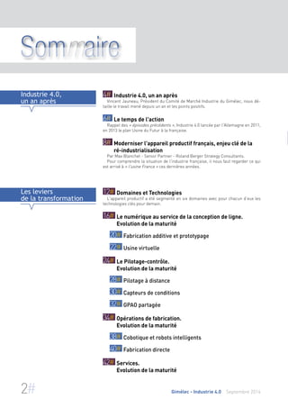 Sommaire 
4# Industrie 4.0, un an après 
Vincent Jauneau, Président du Comité de Marché Industrie du Gimélec, nous dé-taille 
le travail mené depuis un an et les points positifs. 
6# Le temps de l'action 
Rappel des « épisodes précédents », Industrie 4.0 lancée par l'Allemagne en 2011, 
en 2013 le plan Usine du Futur à la française. 
8# Moderniser l'appareil productif français, enjeu clé de la 
ré-industrialisation 
Par Max Blanchet - Senior Partner - Roland Berger Strategy Consultants. 
Pour comprendre la situation de l'industrie française, il nous faut regarder ce qui 
est arrivé à « l'usine France » ces dernières années. 
Industrie 4.0, 
un an après 
12# Domaines et Technologies 
L'appareil productif a été segmenté en six domaines avec pour chacun d’eux les 
technologies clés pour demain. 
16# Le numérique au service de la conception de ligne. 
Evolution de la maturité 
20# Fabrication additive et prototypage 
22# Usine virtuelle 
24# Le Pilotage-contrôle. 
Evolution de la maturité 
28# Pilotage à distance 
30# Capteurs de conditions 
32# GPAO partagée 
34# Opérations de fabrication. 
Evolution de la maturité 
38# Cobotique et robots intelligents 
40# Fabrication directe 
42# Services. 
Evolution de la maturité 
Les leviers 
de la transformation 
2# Gimélec - Industrie 4.0 Septembre 2014 
 
