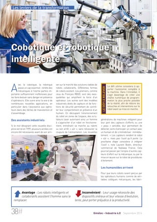 Les leviers de la transformation 
Cobotique et robotique 
intelligente 
ver sur le marché des solutions viables de 
robots collaboratifs. Différentes formes 
de cobots existent. Les premiers, comme 
ceux du Français RB3D, sont des exos-quelettes 
qui amplifient la force d’un 
opérateur. Les autres sont des modèles 
industriels dotés de capteurs et de fonc-tions 
de sécurité permettant de contrô-ler 
leur comportement en présence d’un 
humain. En découpant l’environnement 
du robot en zones de l’espace, des scru-tateurs 
laser autorisent ainsi un homme 
à s’approcher d’un robot en fonctionne-ment, 
entraînant sa marche au ralenti 
ou son arrêt « sûr », sans nécessiter la 
coupure de l’alimentation. Les nouvelles 
Le défi ultime consistera à ap-porter 
l’autonomie complète à 
la machine. Dans l’immédiat, il 
s’agit davantage de créer une 
chaîne numérique de program-mation 
la plus proche possible 
de la réalité, afin de réduire les 
retouches et interventions sur le 
robot avant sa mise en marche. 
le défi à relever 
générations de machines intègrent pour 
leur part des capteurs d’efforts ou une 
« peau » sensible, leur permettant de 
détecter, voire d’anticiper un contact avec 
un humain et de s’immobiliser immédia-tement. 
« Les capteurs rendent le robot 
« sûr », mais pas l’outil qu’il porte. La 
prochaine étape consistera à intégrer 
l’outil », note Laurent Bodin, directeur 
commercial de Yaskawa France. Cela 
pourrait passer par l’emploi d’autres cap-teurs 
d’effort sur la mécanique, ou par la 
mise en oeuvre sur le robot de procédures 
d’évitement. 
Les humanoïdes arrivent 
Pour que leurs cobots soient perçus par 
les opérateurs humains comme de véri-tables 
collègues mécaniques, les fabri- 
Avec la cobotique, la robotique 
passe un cap essentiel : rendre des 
mécaniques à l’inertie parfois im-portante 
suffisamment inoffensives pour 
les faire évoluer sans danger en présence 
d’opérateurs. Elle ouvre ainsi la voie à de 
nombreuses nouvelles applications, en 
particulier dans l’assistance aux opéra-teurs 
dans des tâches de manutention et 
d’assemblage. 
Des assistants industriels 
Si le mot désignant cette nouvelle disci-pline 
est né en 1999, plusieurs années ont 
encore été nécessaires avant de voir arri- 
 Avantage : Les robots intelligents et 
collaboratifs assistent l’homme sans le 
remplacer. 
Inconvénient : Leur usage nécessite des 
dispositifs onéreux et leur vitesse d'évolution, 
lente, peut porter préjudice à la productivité. 
38# Gimélec - Industrie 4.0 Septembre 2014 
 