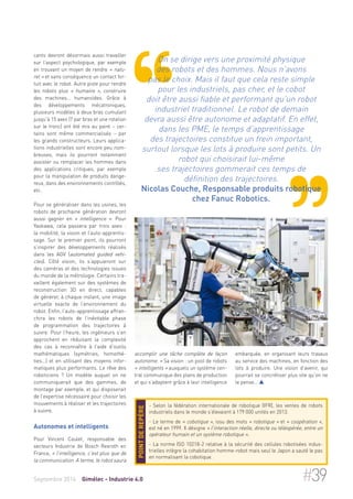 cants devront désormais aussi travailler 
sur l’aspect psychologique, par exemple 
en trouvant un moyen de rendre « natu-rel 
» et sans conséquence un contact for-tuit 
avec le robot. Autre piste pour rendre 
les robots plus « humains », construire 
des machines… humanoïdes. Grâce à 
des développements mécatroniques, 
plusieurs modèles à deux bras cumulant 
jusqu’à 15 axes (7 par bras et une rotation 
sur le tronc) ont été mis au point – cer-tains 
sont même commercialisés – par 
les grands constructeurs. Leurs applica-tions 
industrielles sont encore peu nom-breuses, 
mais ils pourront notamment 
assister ou remplacer les hommes dans 
des applications critiques, par exemple 
pour la manipulation de produits dange-reux, 
dans des environnements contrôlés, 
etc. 
Pour se généraliser dans les usines, les 
robots de prochaine génération devront 
aussi gagner en « intelligence ». Pour 
Yaskawa, cela passera par trois axes : 
la mobilité, la vision et l’auto-apprentis-sage. 
Sur le premier point, ils pourront 
s’inspirer des développements réalisés 
dans les AGV (automated guided vehi-cles 
). Côté vision, ils s’appuieront sur 
des caméras et des technologies issues 
du monde de la métrologie. Certains tra-vaillent 
également sur des systèmes de 
reconstruction 3D en direct, capables 
de générer, à chaque instant, une image 
virtuelle exacte de l’environnement du 
robot. Enfin, l’auto-apprentissage affran-chira 
les robots de l’inévitable phase 
de programmation des trajectoires à 
suivre. Pour l’heure, les ingénieurs s’en 
approchent en réduisant la complexité 
des cas à reconnaître à l’aide d’outils 
mathématiques (symétries, homothé-ties…) 
et en utilisant des moyens infor-matiques 
plus performants. Le rêve des 
roboticiens ? Un modèle auquel on ne 
communiquerait que des gammes, de 
montage par exemple, et qui disposerait 
de l’expertise nécessaire pour choisir les 
mouvements à réaliser et les trajectoires 
à suivre. 
Autonomes et intelligents 
Pour Vincent Caulet, responsable des 
secteurs Industrie de Bosch Rexroth en 
France, « l’intelligence, c’est plus que de 
la communication. A terme, le robot saura 
On se dirige vers une proximité physique 
des robots et des hommes. Nous n’avons 
pas le choix. Mais il faut que cela reste simple 
pour les industriels, pas cher, et le cobot 
doit être aussi fiable et performant qu’un robot 
industriel traditionnel. Le robot de demain 
devra aussi être autonome et adaptatif. En effet, 
dans les PME, le temps d’apprentissage 
des trajectoires constitue un frein important, 
surtout lorsque les lots à produire sont petits. Un 
robot qui choisirait lui-même 
ses trajectoires gommerait ces temps de 
définition des trajectoires. 
Nicolas Couche, Responsable produits robotique 
chez Fanuc Robotics. 
embarquée, en organisant leurs travaux 
au service des machines, en fonction des 
lots à produire. Une vision d’avenir, qui 
pourrait se concrétiser plus vite qu’on ne 
le pense…  
accomplir une tâche complète de façon 
autonome. » Sa vision : un pool de robots 
« intelligents » auxquels un système cen-tral 
communique des plans de production 
et qui s’adaptent grâce à leur intelligence 
- Selon la fédération internationale de robotique (IFR), les ventes de robots 
industriels dans le monde s’élevaient à 179 000 unités en 2013. 
- Le terme de « cobotique », issu des mots « robotique » et « coopération », 
est né en 1999. Il désigne « l'interaction réelle, directe ou téléopérée, entre un 
opérateur humain et un système robotique ». 
- La norme ISO 10218-2 relative à la sécurité des cellules robotisées indus-trielles 
intègre la cohabitation homme-robot mais seul le Japon a sauté le pas 
en normalisant la cobotique. 
Point de repère 
Septembre 2014 Gimélec - Industrie 4.0 #39 
 