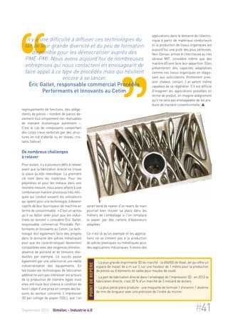 Il y a une difficulté à diffuser ces technologies du 
fait de leur grande diversité et du peu de formation 
disponible pour les démocratiser auprès des 
PME-PMI. Nous avons aujourd'hui de nombreuses 
entreprises qui nous contactent en envisageant de 
faire appel à ce type de procédés mais qui hésitent 
encore à se lancer. 
Éric Gallet, responsable commercial Procédés 
Performants et Innovants au Cetim 
regroupements de fonctions, des allège-ments 
de pièces – nombre de pièces de-viennent 
tout simplement non réalisables 
de manière économique autrement –. 
C'est le cas de composants comportant 
des corps creux renforcés par des struc-tures 
en nid d'abeille ou en réseau cris-tallin 
(lattice). 
De nombreux challenges 
à relever 
Pour autant, il y a plusieurs défis à relever 
avant que la fabrication directe ne trouve 
la place qu'elle revendique. La première 
clé tient dans les matériaux. Pour les 
polymères et pour les métaux dans une 
moindre mesure, nous avons affaire à une 
combinaison matière processus très intri-quée 
qui conduit souvent les utilisateurs 
qui optent pour une technologie, à devenir 
captifs de leur fournisseur de machine en 
terme de consommable. « C'est un verrou 
qu'il va falloir lever pour que les indus-triels 
se lancent » considère Éric Gallet, 
responsable commercial Procédés Per-formants 
et Innovants au Cetim. La tech-nologie 
doit également faire des progrès 
dans le domaine des pièces métalliques 
pour que les caractéristiques deviennent 
compatibles avec des exigences élitistes : 
absence de porosité et de tensions rési-duelles 
par exemple. Le succès passe 
également par une sélection et une réelle 
industrialisation des équipements. En 
fait toutes les technologies de fabrication 
additive ne vont pas intéresser les acteurs 
de la production de manière égale mais 
elles ont toute leur chance à condition de 
faire l'objet d'une prise en compte des be-soins 
du secteur concerné. L'impression 
3D par collage de papier (SDL), que l'on 
serait tenté de rejeter d'un revers de main 
pourrait bien trouver sa place dans les 
métiers de l'emballage si l'on remplace 
le papier par des cartons d'épaisseurs 
adaptées. 
Ce n'est là qu'un exemple et les applica-tions 
ne se limitent pas à la production 
de pièces plastiques ou métalliques pour 
des applications mécaniques. Il existe des 
applications dans le domaine de l'électro-nique 
à partir de matériaux conducteurs 
et la production de tissus organiques est 
aujourd'hui une piste des plus sérieuses. 
Neri Oxman, artiste et chercheuse au très 
sérieux MIT, considère même que des 
matière 4D vont faire leur apparition. Elles 
présenteront des capacités adaptatives 
comme nos tissus organiques en réagis-sant 
aux sollicitations (frottement pres-sion 
chaleur, contact…) et seront même 
capables de se régénérer. S'il est difficile 
d'imaginer les applications possibles en 
terme de produit, on imagine allégrement 
qu'il ne sera pas envisageable de les pro-duire 
de manière conventionnelle.  
- La plus grande imprimante 3D du marché : la VX4000 de Voxel Jet qui offre un 
espace de travail de 4 m sur 2 sur une hauteur de 1 mètre pour la production 
de pièces ou d'éléments en sable pour moules de coulé. 
- La part de fabrication directe dans l'enveloppe de l'impression 3D : en 2013 la 
fabrication directe, c'est 20 % d'un marché de 3 milliard de dollars. 
- La plus petite pièce produite : une maquette de formule 1 d'environ 1 dixième 
de mm de longueur avec une précision de l'ordre du micron. 
Point de repère 
Septembre 2014 Gimélec - Industrie 4.0 #41 
 