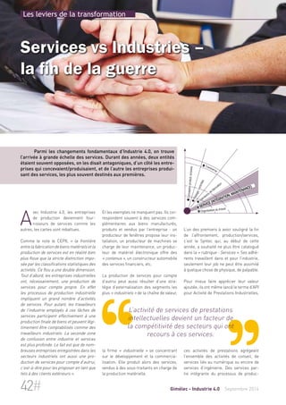 Les leviers de la transformation 
Services vs Industries – 
la fin de la guerre 
Parmi les changements fondamentaux d’Industrie 4.0, on trouve 
l’arrivée à grande échelle des services. Durant des années, deux entités 
étaient souvent opposées, on les disait antagoniques, d’un côté les entre-prises 
qui concevaient/produisaient, et de l’autre les entreprises produi-sant 
des services, les plus souvent destinés aux premières. 
Et les exemples ne manquent pas. Ils cor-respondent 
souvent à des services com-plémentaires 
aux biens manufacturés, 
produits et vendus par l’entreprise : un 
producteur de fenêtres propose leur ins-tallation, 
un producteur de machines se 
charge de leur maintenance, un produc-teur 
de matériel électronique offre des 
« contenus », un constructeur automobile 
des services financiers, etc. 
La production de services pour compte 
d’autrui peut aussi résulter d’une stra-tégie 
d’externalisation des segments les 
plus « industriels » de la chaîne de valeur, 
L’activité de services de prestations 
intellectuelles devient un facteur de 
la compétitivité des secteurs qui ont 
recours à ces services. 
la firme « industrielle » se concentrant 
sur le développement et la commercia-lisation. 
Elle produit alors des services, 
vendus à des sous-traitants en charge de 
la production matérielle. 
 Conception produit/process 
 Transverse 
 Pilotage/contrôles 
 Opérations de fabrication 
 Service (intégration, maintenance) 
 Organisation du travail 
L’un des premiers à avoir souligné la fin 
de l’affrontement, production/services, 
c’est le Syntec qui, au début de cette 
année, a souhaité ne plus être catalogué 
dans la « rubrique - Services ». Ses adhé-rents 
travaillent dans et pour l’industrie, 
seulement leur job ne peut être assimilé 
à quelque chose de physique, de palpable. 
Pour mieux faire apprécier leur valeur 
ajoutée, ils ont même lancé le terme d’API 
pour Activité de Prestations Industrielles, 
ces activités de prestations agrégeant 
l’ensemble des activités de conseil, de 
services liés au numérique ou encore de 
services d’ingénierie. Des services par-tie 
intégrante du processus de produc- 
Avec Industrie 4.0, les entreprises 
de production deviennent four-nisseurs 
de services comme les 
autres, les cartes sont rebattues. 
Comme le note le CEPII, « la frontière 
entre la fabrication de biens matériels et la 
production de services est en réalité bien 
plus floue que la stricte distinction impo-sée 
par les classifications statistiques des 
activités. Ce flou a une double dimension. 
Tout d’abord, les entreprises industrielles 
ont, nécessairement, une production de 
services pour compte propre. En effet 
les processus de production industrielle 
impliquent un grand nombre d’activités 
de services. Pour autant, les travailleurs 
de l’industrie employés à ces tâches de 
services participent effectivement à une 
production finale de biens et peuvent légi-timement 
être comptabilisés comme des 
travailleurs industriels. La seconde zone 
de confusion entre industrie et services 
est plus profonde. Le fait est que de nom-breuses 
entreprises enregistrées dans les 
secteurs industriels ont aussi une pro-duction 
de services pour compte d’autrui, 
c’est-à-dire pour les proposer en tant que 
tels à des clients extérieurs ». 
42# Gimélec - Industrie 4.0 Septembre 2014 
 