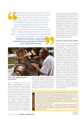 En cas de panne, l'identification des causes 
d'arrêt est assez facile à identifier, car nous 
disposons d'une demande d'intervention, 
par contre, déceler des micro-arrêts et en 
comprendre l'origine est plus complexe. 
La perte de productivité est la clé. C'est 
donc le TRS qui nous sert de détecteur. 
Nous le mesurons et il nous sert de référence 
pour chaque poste de production. S'il chute 
pour une cause non définie, nous déclenchons 
un chantier d'amélioration continue. 
Vladimiro Carminati, responsable 
maintenance en charge du déploiement 
de la TPM chez Brembo 
Placer les composants sous 
surveillance 
Dans ce contexte, les choix sont cor-néliens 
ou assimilables à la roulette 
russe. L'objectif de la maintenance pré-dictive 
est, comme le laisse entendre 
son nom, de prévoir le moment où une 
panne se produira. Non pas sur la base 
d'une expérience plus ou moins longue 
que l'on a d'un système, mais par une 
surveillance de son comportement. Il 
s'agit de substituer une prise de déci-sion 
objective à l'approche statistique 
que représente aujourd'hui l'approche 
préventive des opérations d'entretiens. Il 
convient pour cela d'une part de déceler 
des critères objectifs de bon fonctionne-ment 
(consommation électrique, niveau 
vibratoire, température…) et d'affecter les 
temps et de l'utilisation, cette signature va 
évoluer du fait de l'usure des roulements, 
de la disparition de la lubrification… Une 
surveillance régulière de cette signature 
permet de cibler le ou les éléments qui 
nécessitent une intervention ou une sur-veillance 
accrue. Dans ce cas, il n'est plus 
indispensable de réaliser une intervention 
systématique à intervalle régulier sur 
les équipements car certains éléments, 
moins sollicités que les autres pour des 
raisons variées et pas forcément identi-fiées, 
nécessiteront moins, voire pas, de 
besoin d'entretien sans risquer pour au-tant 
de provoquer une panne. 
Truffer les machines de capteur 
Dans le cas que nous venons d'évoquer 
la surveillance reste périodique mais la 
miniaturisation et surtout la démocra-tisation 
des capteurs conduisent inévi-tablement 
à leur intégration au sein des 
systèmes. Celle-ci permet de placer les 
équipements sous contrôle permanent 
et de diffuser des alertes aux équipes 
d'exploitations ou directement à celles 
de maintenance afin que ces dernières 
statuent sur la gravité et planifient l'in-tervention. 
L'intérêt majeur de cette ap-proche 
est qu'elle permet de mettre en 
place des seuils limites correspondant 
à des niveaux donnés de signaux. Il est 
ainsi possible de planifier une réponse 
graduée. Lorsque notre palier-exemple 
commence à donner des signes de fai-blesse, 
il est envisageable de différer 
l'intervention parce qu'un arrêt de main-tenance 
pénaliserait la production, car 
il reste sous surveillance et que le fonc-tionnement 
de l'équipement peut être 
conditionné à un niveau de signal supé-rieur 
considéré comme inacceptable. Ça 
revient à jouer à la roulette russe avec le 
cran de sûreté !  
dérives à des dysfonctionnements. Une 
fois ce travail effectué, il suffit de placer 
la constante sous contrôle pour déceler 
un problème technique. Prenons le cas 
d'un arbre tournant, chacun des paliers 
présente une « signature vibratoire » don-née 
lorsque le matériel est neuf. Au fil du 
Pour l’AFIM, la maintenance en France génère annuellement 21,2 milliards d'€ 
de dépenses dans l'industrie (2,3 % de la production en valeur), dont 7,1 mil-liards 
d'€ sous-traités. 17,6 milliards d'€ de dépenses dans l'immobilier et 
tertiaire, dont 13,2 milliards d'€ sous-traités et 12 milliards d'€ de dépenses en 
produits et composants industriels en maintenance et travaux neufs. 
La maintenance industrielle c’est d’après l’AFPA : 213 000 salariés dans tous 
les secteurs de l'industrie, 20 000 recrutements par an dont 70 % au niveau 
techniciens et agents et maîtrise. 
Les 4 métiers « qui montent » - Techniciens de maîtrise de maintenance 
d'équipements industriels, agents de maîtrise de maintenance d'équipements 
industriels, techniciens méthodes en maintenance, techniciens de mainte-nance 
de parc éolien. 
Point de repère 
Septembre 2014 Gimélec - Industrie 4.0 #45 
 