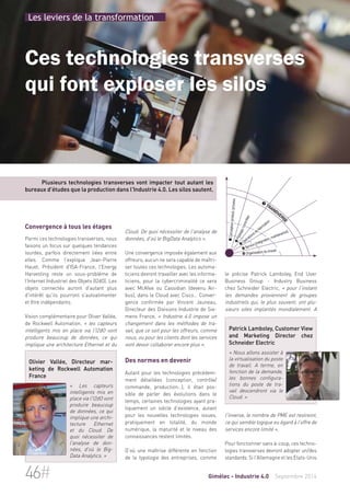 Les leviers de la transformation 
Ces technologies transverses 
qui font exploser les silos 
Plusieurs technologies transverses vont impacter tout autant les 
bureaux d'études que la production dans l'Industrie 4.0. Les silos sautent. 
Cloud. De quoi nécessiter de l'analyse de 
données, d'où le BigData Analytics ». 
Une convergence imposée également aux 
offreurs, aucun ne sera capable de maîtri-ser 
toutes ces technologies. Les automa-ticiens 
devront travailler avec les informa-ticiens, 
pour la cybercriminalité ce sera 
avec McAfee ou Cassidian (devenu Air-bus), 
dans le Cloud avec Cisco… Conver-gence 
confirmée par Vincent Jauneau, 
Directeur des Divisions Industrie de Sie-mens 
France, « Industrie 4.0 impose un 
changement dans les méthodes de tra-vail, 
que ce soit pour les offreurs, comme 
nous, ou pour les clients dont les services 
vont devoir collaborer encore plus ». 
Des normes en devenir 
Autant pour les technologies précédem-ment 
détaillées (conception, contrôle/ 
commande, production…), il était pos-sible 
de parler des évolutions dans le 
temps, certaines technologies ayant pra-tiquement 
un siècle d’existence, autant 
pour les nouvelles technologies issues, 
pratiquement en totalité, du monde 
numérique, la maturité et le niveau des 
connaissances restent limités. 
D’où une maîtrise différente en fonction 
de la typologie des entreprises, comme 
 Conception produit/process 
 Pilotage/contrôles 
 Transverse 
 Opérations de fabrication 
 Service (intégration, maintenance) 
 Organisation du travail 
le précise Patrick Lamboley, End User 
Business Group - Industry Business 
chez Schneider Electric, « pour l'instant 
les demandes proviennent de groupes 
industriels qui, le plus souvent, ont plu-sieurs 
sites implantés mondialement. A 
Patrick Lamboley, Customer View 
and Marketing Director chez 
Schneider Electric 
« Nous allons assister à 
la virtualisation du poste 
de travail. A terme, en 
fonction de la demande, 
les bonnes configura-tions 
du poste de tra-vail 
descendront via le 
Cloud. » 
l'inverse, le nombre de PME est restreint, 
ce qui semble logique eu égard à l’offre de 
services encore limité ». 
Pour fonctionner sans à-coup, ces techno-logies 
transverses devront adopter un/des 
standards. Si l'Allemagne et les Etats-Unis 
Convergence à tous les étages 
Parmi ces technologies transverses, nous 
faisons un focus sur quelques tendances 
lourdes, parfois directement liées entre 
elles. Comme l’explique Jean-Pierre 
Hauet, Président d'ISA-France, l'Energy 
Harvesting reste un sous-problème de 
l’Internet Industriel des Objets (I2dO). Les 
objets connectés auront d'autant plus 
d'intérêt qu'ils pourront s'autoalimenter 
et être indépendants. 
Vision complémentaire pour Oliver Vallée, 
de Rockwell Automation, « les capteurs 
intelligents mis en place via l'I2dO vont 
produire beaucoup de données, ce qui 
implique une architecture Ethernet et du 
Olivier Vallée, Directeur mar-keting 
de Rockwell Automation 
France 
« Les capteurs 
intelligents mis en 
place via l'I2dO vont 
produire beaucoup 
de données, ce qui 
implique une archi-tecture 
Ethernet 
et du Cloud. De 
quoi nécessiter de 
l'analyse de don-nées, 
d'où le Big- 
Data Analytics. » 
46# Gimélec - Industrie 4.0 Septembre 2014 
 