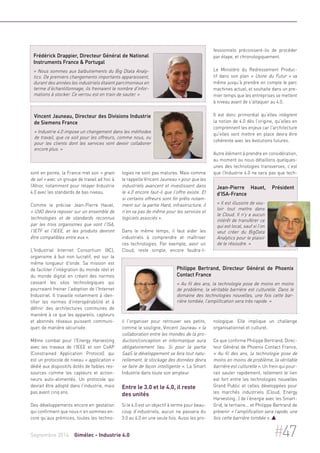 Frédérick Drappier, Directeur Général de National 
Instruments France & Portugal 
« Nous sommes aux balbutiements du Big Dtata Analy-tics. 
De premiers changements importants apparaissent, 
durant des années les industriels étaient parcimonieux en 
terme d’échantillonnage, ils freinaient le nombre d'infor-mations 
à stocker. Ce verrou est en train de sauter. » 
Vincent Jauneau, Directeur des Divisions Industrie 
de Siemens France 
« Industrie 4.0 impose un changement dans les méthodes 
de travail, que ce soit pour les offreurs, comme nous, ou 
pour les clients dont les services vont devoir collaborer 
encore plus. » 
sont en pointe, la France met son « grain 
de sel » avec un groupe de travail ad hoc à 
l’Afnor, notamment pour relayer Industrie 
4.0 avec les standards de bas niveau. 
Comme le précise Jean-Pierre Hauet, 
« l2dO devra reposer sur un ensemble de 
technologies et de standards reconnus 
par les trois organismes que sont l'ISA, 
l'IETF et l'IEEE, et les produits devront 
être compatibles entre eux ». 
L'Industrial Internet Consortium (IIC), 
organisme à but non lucratif, est sur la 
même longueur d'onde. Sa mission est 
de faciliter l'intégration du monde réel et 
du monde digital en créant des normes 
cassant les silos technologiques qui 
pourraient freiner l'adoption de l'Internet 
Industriel. Il travaille notamment à iden-tifier 
les normes d'interopérabilité et à 
définir des architectures communes de 
manière à ce que les appareils, capteurs 
et abonnés réseaux puissent communi-quer, 
de manière sécurisée. 
Même combat pour l'Energy Harvesting 
avec les travaux de l'IEEE et son CoAP 
(Constrained Application Protocol) qui 
est un protocole de niveau « application » 
dédié aux dispositifs dotés de faibles res-sources 
comme les capteurs et action-neurs 
auto-alimentés. Un protocole qui 
devrait être adopté dans l'industrie, mais 
pas avant cinq ans. 
Des développements encore en gestation 
qui confirment que nous n’en sommes en-core 
qu’aux prémices, toutes les techno-logies 
ne sont pas matures. Mais comme 
le rappelle Vincent Jauneau « pour que les 
industriels avancent et investissent dans 
le 4.0 encore faut-il que l'offre existe. Et 
si certains offreurs sont fin prêts notam-ment 
sur la partie Hard, infrastructure, il 
n'en va pas de même pour les services et 
logiciels associés ». 
Dans le même temps, il faut aider les 
industriels à comprendre et maîtriser 
ces technologies. Par exemple, avoir un 
Cloud, reste simple, encore faudra-t-il 
Philippe Bertrand, Directeur Général de Phoenix 
Contact France 
« Au fil des ans, la technologie pose de moins en moins 
de problème, la véritable barrière est culturelle. Dans le 
domaine des technologies nouvelles, une fois cette bar-rière 
tombée, l’amplification sera très rapide. » 
l'organiser pour retrouver ses petits, 
comme le souligne, Vincent Jauneau « la 
collaboration entre les mondes de la pro-duction/ 
conception et informatique aura 
obligatoirement lieu. Si pour la partie 
SaaS le développement se fera tout natu-rellement, 
le stockage des données devra 
se faire de façon intelligente ». La Smart 
Industrie dans toute son ampleur. 
Entre le 3.0 et le 4.0, il reste 
des unités 
Si le 4.0 est un objectif à terme pour beau-coup 
d’industriels, aucun ne passera du 
3.0 au 4.0 en une seule fois. Aussi les pro-fessionnels 
préconisent-ils de procéder 
par étape, et chronologiquement. 
Le Ministère du Redressement Produc-tif 
dans son plan « Usine du Futur » va 
même jusqu’à prendre en compte le parc 
machines actuel, et souhaite dans un pre-mier 
temps que les entreprises se mettent 
à niveau avant de s'attaquer au 4.0. 
Il est donc primordial qu’elles intègrent 
la notion de 4.0 dès l’origine, qu'elles en 
comprennent les enjeux car l'architecture 
qu'elles vont mettre en place devra être 
cohérente avec les évolutions futures. 
Autre élément à prendre en considération, 
au moment ou nous détaillons quelques-unes 
des technologies transverses, c’est 
que l’Industrie 4.0 ne sera pas que tech-nologique. 
Jean-Pierre Hauet, Président 
d'ISA-France 
« Il est illusoire de vou-loir 
tout mettre dans 
le Cloud. Il n'y a aucun 
intérêt de transférer ce 
qui est local, sauf si l’on 
veut créer du BigData 
Analytics pour le plaisir 
de le résoudre. » 
Elle implique un challenge 
organisationnel et culturel. 
Ce que confirme Philippe Bertrand, Direc-teur 
Général de Phoenix Contact France, 
« Au fil des ans, la technologie pose de 
moins en moins de problème, la véritable 
barrière est culturelle ». Un frein qui pour-rait 
sauter rapidement, tellement le lien 
est fort entre les technologies nouvelles 
Grand Public et celles développées pour 
les marchés industriels (Cloud, Energy 
Harvesting…) de l’énergie avec les Smart- 
Grid, le tertiaire... et Philippe Bertrand de 
prévenir « l’amplification sera rapide, une 
fois cette barrière tombée ».  
Septembre 2014 Gimélec - Industrie 4.0 #47 
 
