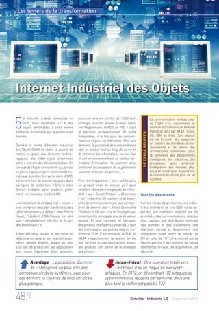 Les leviers de la transformation 
Internet Industriel des Objets 
50 milliards d'objets connectés en 
plusieurs acteurs ont fait de l’I2dO leur 
stratégie pour les années à venir. Selon 
Jim Heppelmann, le PDG de PTC « c’est 
le prochain bouleversement de notre 
écosystème, à la fois pour les consom-mateurs 
et pour les fabricants. Pour ces 
derniers, la possibilité de suivre en temps 
réel un produit tout au long de sa vie et 
de remonter les informations sur son état 
et son environnement est un vecteur for-midable 
d’innovation. Ils pourront ainsi 
améliorer la conception de la génération 
suivante, anticiper les pannes… ». 
Pour Jim Heppelman « on n’achète plus 
un produit, mais le service qu'il peut 
rendre ». Nous sommes passés du « Pro-duct 
» au « Smart Product », désormais 
c’est l‘intégration de capteurs et de dispo-sitifs 
de communication qui leur permet-tront 
de devenir des « Smart Connected 
Products ». Ce sont ces technologies qui 
constituent la principale source de valeur 
ajoutée. Et pour concevoir et fabriquer 
des produits intelligents connectés, il faut 
des technologies qui vont au delà du tra-ditionnel 
PLM. C’est pourquoi la SLM et 
l’ALM, respectivement la gestion de vie 
des Services et des Applications autour 
des produits, font partie de la stratégie 
des offreurs. 
La communication sera au coeur 
de l’I2dO d’où, notamment, la 
création du Consortium Internet 
Industriel (IIC) par AT&T, Cisco, 
GE, IBM et Intel. Son objectif 
est de formuler des exigences 
en matière de standards d’inte-ropérabilité 
et de définir des 
architectures communes pour 
la connexion des équipements 
intelligents, des machines, des 
processus… pour améliorer 
l'intégration des mondes phy-sique 
et numérique. Aujourd’hui, 
le consortium réunit plus de 60 
sociétés. 
le défi à relever 
Du côté des clients 
Sur les lignes de production, les indus-triels 
attendent de ces I2dO qu'ils ap-portent 
une meilleure visibilité sur les 
procédés, des communications directes 
plus rapides, une distribution optimale 
des données et des traitements, une 
réactivité accrue et évidemment une 
intégration totale entre le monde de 
l'IT et celui de l'OT. Une volonté qui se 
heurte parfois à des notions de temps 
réel/temps critique, de disponibilité, de 
sécurité… 
2020, mais seulement 2,7 % des 
objets identifiables à cette même 
échéance. Autant dire que le potentiel est 
énorme. 
Derrière le terme d'Internet Industriel 
des Objets (I2dO) se cache la volonté de 
mettre en place des éléments techno-logiques, 
des cyber-objets autonomes 
aptes à prendre des décisions locales. Un 
concept de l'hyper connectivité qui, s’il est 
en pleine explosion dans notre monde nu-mérique 
quotidien (on parle alors d’IdO), 
est encore loin de trouver sa place dans 
les lignes de production, même si elles 
devront s’adapter pour produire, juste-ment, 
ces nouveaux produits IdO. 
Les industriels ne vont pas tout « casser » 
pour implanter des cyber-capteurs ou des 
cyber-actionneurs, d’ailleurs Jean-Pierre 
Hauet, Président d'ISA-France, ne note 
pas « d'emballement très fort de la part 
des fournisseurs ». 
A leur décharge, autant le lien entre un 
téléphone portable et son bracelet podo-mètre 
semble évident, autant au sein 
d'un site de production, les applications 
sont moins flagrantes. Mais attention, 
Inconvénient : Une ouverture totale vers 
l’extérieur, d’où un risque lié aux cyber-attaques. 
En 2012, on dénombrait 102 attaques de 
cybercriminalité réussies par semaine, deux ans 
plus tard le chiffre est passé à 122. 
 Avantage : La possibilité d’amener 
de l’intelligence au plus près des 
composants/cybers-systèmes, avec pour 
ces derniers la capacité de décision locale 
plus prompte. 
48# Gimélec - Industrie 4.0 Septembre 2014 
 