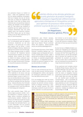 Les premières briques se mettent en 
place. « Elles vont rapidement rencon-trer 
les mêmes problèmes d'interopéra-bilité 
qu’à l'époque des bus de terrain, 
mais avec un niveau de complexité bien 
plus élevé. Il faut créer un réseau social 
d'abonnés avec une autorité qui impose le 
respect, par exemple si A veut dialoguer 
avec B, il faut édicter des conditions et 
empêcher que tout capteur puisse com-muniquer 
directement avec tout autre 
capteur, sinon c'est l'anarchie » prévient 
Jean-Pierre Hauet, pour qui les travaux 
menés au sein de l'ISA, notamment sur le 
sans-fil, seront essentiels. 
Et ces contraintes (communication, sécu-rité…) 
se retrouveront avec les capteurs/ 
actionneurs disséminés sur les sites 
industriels « une porte que l'on ouvre, 
peut toujours mal se fermer » insiste 
Frédérick Drappier, Directeur Général de 
National Instruments France & Portugal. 
D’où, depuis quelques temps, la création 
du consortium IIC (Industrial Internet 
Consortium) pour travailler sur les futurs 
standards. Autre initiative liée à l’I2oD, 
la création de réseaux cellulaires pour 
objets comme Sigfox, un réseau bas débit 
ayant une faible consommation d’énergie 
et une portée de plusieurs kilomètres. 
Bien démarrer 
Alors que faire ? Attendre que tout soit 
réglé ? Certainement pas, même si toute 
l’offre matérielle et de service n’est pas 
encore disponible sur le marché. L’une des 
premières étapes consiste à mettre à ni-veau 
son outil de production avec un réseau 
utilisant le même protocole. Comme le pré-cise 
Patrick Lamboley, End User Business 
Group - Industry Business chez Schneider 
Electric, « c'est une priorité pour supporter 
la convergence entre l'outil de production 
et l'informatique de l'entreprise ». 
Pour cette première étape, l'offre est 
mature depuis plusieurs années. L’arri-vée 
d'Ethernet a simplifié la partie câ-blage, 
même si plusieurs standards de 
communication existent. D’ailleurs des 
offreurs ont même pris le parti de ne plus 
proposer que des produits compatibles, 
par exemple chez Schneider Electric, qui 
a choisi EthernetIP, tous les nouveaux 
variateurs, automates… sont « IP compa-tibles 
», de façon native. 
Les possibilités offertes et les données générées par 
cette nouvelle génération de produits intelligents 
connectés impliquent d'appréhender différemment les 
applications d'entreprises et l'écosystème connecté 
pour optimiser les processus métier existants, 
améliorer la prise de décision et ouvrir le champ des 
innovations. 
Jim Heppelmann, 
Président-directeur général, PTC Inc. 
Globalement, pour Vincent Jauneau, 
Directeur des Divisions Industrie de Sie-mens 
France, « cette notion de Cyber-objet 
est en devenir. Pouvoir connecter 
drives, CN, coupleurs… devrait prendre 
encore une année de développement ». 
Chez Rockwell Automation, Olivier Vallée, 
Directeur marketing explique que « la 
stratégie maison est de passer de l'archi-tecture 
multidiscipline (motion, safety…) 
qui permet le contrôle de l'information via 
un réseau, un automate programmable, 
des capteurs… à l'Integrated Control In-formation 
qui permet la gestion et l’ana-lyse 
des données, la mobilité... ». 
Demain, les services 
C'est sur cette architecture que vont cir-culer 
les divers services. Services encore 
en développement, même si des logiciels 
de maintenance prédictives existent. Le 
futur des I2dO est encore à venir. 
D’où une stratégie pour aider les clients 
à tester la technologie qui se résume à 
proposer de premiers services simples, 
comme un basique monitoring, si pos-sible 
de manière gratuite. Des outils 
statistiques viendront ensuite enrichir le 
service, cette fois-ci le client pourra déci-der 
d’utiliser ou non le service, celui-ci 
devenant payant. Et ainsi de fil en aiguille, 
ce sont des solutions complètes, héber-gées 
dans le Cloud, qui pourront prendre 
place. 
Au bout du bout, le BigData Analytics ap-portera 
de l’intelligence aux installations 
industrielles, et Pascal Brosset, Senior VP 
Innovation & Chief Technology Officer de 
Schneider Electric, de citer des exemples 
dans le domaine de la gestion de l'eau, 
permettant de visualiser une pompe à 
l'arrêt, de savoir dans le même temps à 
quoi sert la pompe et qui elle alimente. Un 
moyen de prioriser les décisions. 
Et les ouvertures sont multiples comme 
le détaille Philipe Caisson, Business De-velopment 
Manager chez Siemens, « avec 
un logiciel comme IntoSite, vous avez 
entre les mains un navigateur d'usines 
qui autorise, via des outils comme Google 
Earth, d'aller dans une usine, de cliquer 
sur une machine pour connaître ses 
caractéristiques... avec la possibilité de 
prendre contact avec une personne phy-sique 
présente sur le site ». Une approche 
retenue par Ford qui, disposant déjà des 
maquettes numériques de ses sites de 
production, modélise ses différents sites 
d'assemblage en 3D.  
- Tout comme l’Internet of people a modifié les rapports entre personnes, l’In-ternet 
Industriel des Objets changera les relations entre sociétés. 
- S’il manque un composant, l’outil peut de lui-même décider de stopper ses 
activités, de passer une commande pour réalimenter le stock et alerter les 
responsables. 
- Pour McKinsey, l'I2dO représentera une valeur ajoutée potentielle de 6,2 
trillions de dollars par an pour l'économie mondiale d'ici 2025. A cette date, 
80 à 100 % des fabricants auront adopté les applications IdO, soit un impact 
économique potentiel de 2,3 trillions de dollars pour la seule industrie manu-facturière 
mondiale. 
Point de repère 
Septembre 2014 Gimélec - Industrie 4.0 #49 
 