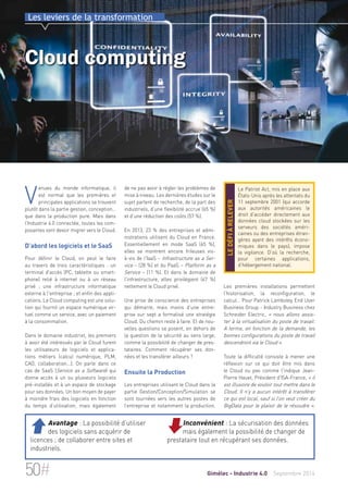 Les leviers de la transformation 
Cloud computing 
de ne pas avoir à régler les problèmes de 
mise à niveau. Les dernières études sur le 
sujet parlent de recherche, de la part des 
industriels, d’une flexibilité accrue (65 %) 
et d’une réduction des coûts (57 %). 
En 2013, 23 % des entreprises et admi-nistrations 
utilisent du Cloud en France. 
Essentiellement en mode SaaS (65 %), 
elles se montrent encore frileuses vis-à- 
vis de l'IaaS – Infrastructure as a Ser-vice 
– (28 %) et du PaaS – Platform as a 
Service – (11 %). Et dans le domaine de 
l'infrastructure, elles privilégient (67 %) 
nettement le Cloud privé. 
Une prise de conscience des entreprises 
qui démarre, mais moins d’une entre-prise 
sur sept a formalisé une stratégie 
Cloud. Du chemin reste à faire. Et de nou-velles 
questions se posent, en dehors de 
la question de la sécurité au sens large, 
comme la possibilité de changer de pres-tataires. 
Comment récupérer ses don-nées 
et les transférer ailleurs ? 
Ensuite la Production 
Les entreprises utilisant le Cloud dans la 
partie Gestion/Conception/Simulation se 
sont tournées vers les autres postes de 
l’entreprise et notamment la production. 
Le Patriot Act, mis en place aux 
États-Unis après les attentats du 
11 septembre 2001 (qui accorde 
aux autorités américaines le 
droit d’accéder directement aux 
données cloud stockées sur les 
serveurs des sociétés améri-caines 
la vigilance. D’où la recherche, 
pour certaines applications, 
d’hébergement national. le défi à relever 
ou des entreprises étran-gères 
ayant des intérêts écono-miques 
dans le pays), impose 
Les premières installations permettent 
l’historisation, la reconfiguration, le 
calcul… Pour Patrick Lamboley, End User 
Business Group - Industry Business chez 
Schneider Electric, « nous allons assis-ter 
à la virtualisation du poste de travail. 
A terme, en fonction de la demande, les 
bonnes configurations du poste de travail 
descendront via le Cloud ». 
Toute la difficulté consiste à mener une 
réflexion sur ce qui doit être mis dans 
le Cloud ou pas comme l'indique Jean- 
Pierre Hauet, Président d'ISA-France, « il 
est illusoire de vouloir tout mettre dans le 
Cloud. Il n'y a aucun intérêt à transférer 
ce qui est local, sauf si l’on veut créer du 
BigData pour le plaisir de le résoudre ». 
Venues du monde informatique, il 
est normal que les premières et 
principales applications se trouvent 
plutôt dans la partie gestion, conception… 
que dans la production pure. Mais dans 
l’Industrie 4.0 connectée, toutes les com-posantes 
vont devoir migrer vers le Cloud. 
D’abord les logiciels et le SaaS 
Pour définir le Cloud, on peut le faire 
au travers de trois caractéristiques : un 
terminal d'accès (PC, tablette ou smart-phone) 
relié à internet ou à un réseau 
privé ; une infrastructure informatique 
externe à l'entreprise ; et enfin des appli-cations. 
Le Cloud computing est une solu-tion 
qui fournit un espace numérique vir-tuel 
comme un service, avec un paiement 
à la consommation. 
Dans le domaine industriel, les premiers 
à avoir été intéressés par le Cloud furent 
les utilisateurs de logiciels et applica-tions 
métiers (calcul numérique, PLM, 
CAO, collaboration...). On parle dans ce 
cas de SaaS (Service as a Software) qui 
donne accès à un ou plusieurs logiciels 
pré-installés et à un espace de stockage 
pour ses données. Un bon moyen de payer 
à moindre frais des logiciels en fonction 
du temps d’utilisation, mais également 
Inconvénient : La sécurisation des données 
mais également la possibilité de changer de 
prestataire tout en récupérant ses données. 
 Avantage : La possibilité d’utiliser 
des logiciels sans acquérir de 
licences ; de collaborer entre sites et 
industriels. 
50# Gimélec - Industrie 4.0 Septembre 2014 
 