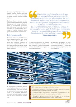 Un propos pragmatique, provocateur, qui 
rappelle qu’il vaut toujours mieux trai-ter 
localement tout ce qui est local, plu-tôt 
que de vouloir le remonter au niveau 
supérieur. 
D'ailleurs plusieurs offreurs ont bien 
compris cette problématique à l'image de 
Cisco qui parle du concept de Fog Com-puting. 
Un brouillard, avec des routeurs 
intermédiaires, qui éviterait de remonter 
l’ensemble des informations dans un seul 
nuage, en créant de plus petits nuages 
gérant plus localement les informations. 
Enfin l’usine connectée 
Derrière le terme d’Industrie 4.0 se cache 
l’Usine digitale connectée. Bien que la 
« forme » de ces Usines de demain sera 
variée, pour certaines productions le 
changement sera radical. Ce sera la fin 
des méga-usines desservant le monde, 
au profit d’infinité d’usines à taille hu-maine 
collaborant. 
Et en termes de collaboration, le Cloud 
reste l’outil idéal. Il permet à l'ensemble 
des protagonistes, où qu'ils se trouvent, 
de synchroniser leurs actions et de tra-vailler 
sur des documents et des appli-cations 
partagées simultanément, le tout 
avec des mises à jour critiques en temps 
réel. 
L'objectif principal est l'intégration numérique 
de toute la supply chain dans le processus de 
développement d'un projet aéronautique. Ce Hub 
numérique devrait donc accroître la compétitivité 
de la filière européenne en agissant directement au 
niveau de l'entreprise étendue. 
La solution repose sur un portail web unique de 
co-conception pour toute la filière. Les entreprises 
de rang 1 peuvent l'utiliser avec leurs propres 
fournisseurs de rangs inférieurs en mode SaaS. 
Boost Aerospace 
Certaines études annoncent que 73 % des 
utilisateurs en entreprise travaillent avec 
des collaborateurs de différents fuseaux 
horaires et de différentes régions au 
moins une fois par mois. 
Des arguments qui plaident en faveur 
d’une extension du Cloud dans le do-maine 
industriel. Restera à changer les 
habitudes de travail, ce qui n’est pas une 
mince affaire.  
Enfin on distingue trois typologies de Cloud computing : 
– Cloud public : applications et données sont hébergées sur des infrastructures 
informatiques mutualisées et inconnues des clients, 
– Cloud semi-public : applications et données sont hébergées dans un lieu 
choisi par le client, voire sur des serveurs qui lui sont dédiés, 
– Cloud privé : applications et données sont hébergées sur les serveurs du 
client, situés dans ses propres locaux, ou dans un data center. 
Point de repère 
Septembre 2014 Gimélec - Industrie 4.0 #51 
 