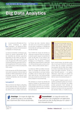 Les leviers de la transformation 
Big Data Analytics 
La France doit donc chercher ailleurs 
son salut et en l'occurrence le potentiel 
se situe dans l'analytique, le DataMining 
(l’ensemble des techniques pour l’extrac-tion 
des données). 
Tout l’intérêt des masses de données ne 
réside pas uniquement dans leur quantité, 
le volume à partir duquel il est possible de 
parler de Big Data ne fait d’ailleurs pas 
l’unanimité. Pour le Commissariat à la 
Stratégie et à la Prospective, « l’analyse 
des Big Data comprend quatre critères que 
l’on retrouve de façon plus ou moins simul-tanée 
: vitesse, variété, véracité, valeur ». 
La vitesse se réfère aux délais d’actuali-sation 
et d’analyse des données numé-riques. 
Les données ne sont plus traitées 
en différé, mais en temps réel (ou quasi 
réel). Selon les cas, il est même possible 
de ne plus stocker les informations, mais 
de les analyser en flux (streaming). 
Par exemple en croisant les données de 
capteurs installés sur des éoliennes avec 
celles relatives à la météo ou aux marées, 
il est possible d’optimiser leur orientation 
en temps réel, de mieux prévoir les temps 
de maintenance. 
Structurer les données sera es-sentiel, 
et dans cette multitude 
d’informations disparates com-prenant 
du texte, des images, du 
contenu multimédia, des traces 
numériques, des objets connec-tés… 
l’industriel devra être cer-tain 
qu’un capteur ou un compo-sant 
défectueux ne va perturber 
les résultats globaux de son logi-ciel 
d’analyse. 
le défi à relever 
Autre caractéristique, les données analy-sées 
ne sont plus forcément structurées 
comme dans les analyses antérieures, 
mais peuvent être du texte, des images, 
du contenu multimédia, des traces numé-riques, 
des objets connectés… Et donc se 
pose l’éternelle question : « un capteur 
défectueux utilisé dans un système de 
conduite assistée peut-il causer un acci-dent 
en raison d’une donnée fausse ? ». 
À ces quatre V s’ajoute souvent un cin-quième, 
qui désigne la valeur qu’il est pos-sible 
de tirer de ces données, les usages 
qu’elles produisent. Autre exemple, en 
analysant les données provenant de cap-teurs 
sur les avions et en les associant à 
des données météo, on modifie les cou- 
Les annonces du Ministère de l'éco-nomie 
numérique, le rapport 
Lauvergeon... les signaux en faveur 
du passage à la phase d'industrialisation 
du Big Data ne manquent pas. 
Le volume de données numériques aug-mente 
de manière exponentielle, 90 % 
de l’ensemble des données aujourd’hui 
disponibles ont été créées ces deux der-nières 
années. Alors que l’on parlait il y 
a peu de gigaoctets (109 octets), on parle 
maintenant plutôt de téraoctets (1012 oc-tets), 
de pétaoctets (1015 octets), d’exaoc-tets 
(1018 octets) et même de zettaoctets 
(1021 octets). 
Il est vrai que plus de 50 milliards d'appa-reils 
seront connectés à Internet dans le 
monde d'ici 2020. Ils deviendront l’une des 
principales sources de carburant pour 
l’industrie du Big Data, coeur de ces objets 
connectés. 
Les quatre V 
Mais de l’Internet des Objets au Big Data, 
quelle chaîne de valeur se met en place ? 
Les technologies sont déjà maîtrisées par 
des éditeurs, pour la plupart américains. 
Inconvénient : Le risque de vouloir tout 
remonter et de complexifier une application. 
Il faut éviter de créer du Big Data pour le « plaisir » 
de le résoudre ensuite. 
 Avantage : Un moyen de régler des 
problèmes jusqu’ici non solubles 
avec notamment des millions de données. 
52# Gimélec - Industrie 4.0 Septembre 2014 
 