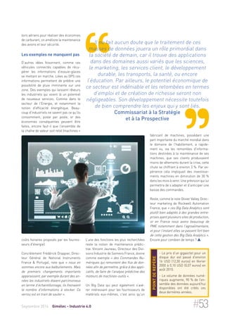 loirs aériens pour réaliser des économies 
de carburant, on améliore la maintenance 
des avions et leur sécurité. 
Les exemples ne manquent pas 
D’autres idées foisonnent, comme ces 
véhicules connectés capables de récu-pérer 
les informations d'essuie-glaces 
se mettant en marche. Liées au GPS ces 
informations permettent de prédire une 
possibilité de pluie imminente sur une 
zone. Des exemples qui laissent rêveurs 
les industriels qui voient là un potentiel 
de nouveaux services. Comme dans le 
secteur de l'Energie, et notamment la 
notion d'efficacité énergétique. Beau-coup 
d'industriels ne savent pas ce qu'ils 
consomment, poste par poste, or des 
économies conséquentes peuvent être 
faites, encore faut-il que l'ensemble de 
la chaîne de valeur soit relié (machines + 
coûts horaires proposés par les fournis-seurs 
d'énergie). 
Concrètement Frédérick Drappier, Direc-teur 
Général de National Instruments 
France & Portugal, note que « nous en 
sommes encore aux balbutiements. Mais 
de premiers changements importants 
apparaissent, par exemple durant des an-nées 
les industriels étaient parcimonieux 
en terme d’échantillonnage, ils freinaient 
le nombre d'informations à stocker. Ce 
verrou est en train de sauter ». 
Il ne fait aucun doute que le traitement de ces 
masses de données jouera un rôle primordial dans 
la société de demain, car il trouve des applications 
dans des domaines aussi variés que les sciences, 
le marketing, les services client, le développement 
durable, les transports, la santé, ou encore 
l’éducation. Par ailleurs, le potentiel économique de 
ce secteur est indéniable et les retombées en termes 
d’emploi et de création de richesse seront non 
négligeables. Son développement nécessite toutefois 
de bien comprendre les enjeux qui y sont liés. 
Commissariat à la Stratégie 
et à la Prospective 
L’une des fonctions les plus recherchées 
reste la notion de maintenance prédic-tive. 
Vincent Jauneau, Directeur des Divi-sions 
Industrie de Siemens France, donne 
comme exemple « des Commandes Nu-mériques 
qui remontent des flux de don-nées 
afin de permettre, grâce à des appli-catifs, 
de faire de l'analyse prédictive des 
moteurs de machines-outils ». 
Un Big Data qui peut également s’avé-rer 
intéressant pour les fournisseurs de 
matériels eux-mêmes, c'est ainsi qu'un 
fabricant de machines, possédant une 
part importante du marché mondial dans 
le domaine de l'habillement, a rapide-ment 
vu, via les remontées d'informa-tions 
destinées à la maintenance de ses 
machines, que ses clients produisaient 
moins de vêtements durant la crise, cette 
chute se chiffrant à environ 3 %. Par ex-périence 
cela impliquait des investisse-ments 
machines en diminution de 30 % 
dans les mois à venir. Une prévision qui lui 
permettra de s’adapter et d’anticiper une 
baisse des commandes. 
Reste, comme le note Olivier Valley, Direc-teur 
marketing de Rockwell Automation 
France, que « ces Big Data Analytics sont 
plutôt bien adaptés à des grandes entre-prises 
ayant plusieurs sites de production, 
or en France nous avons beaucoup de 
PME notamment dans l'agroalimentaire, 
et pour l’instant elles se passent fort bien 
de cette gestion des Big Data Analytics ». 
Encore pour combien de temps ?  
- Le prix d’un gigaoctet pour un 
disque dur est passé d’environ 
16 USD (12,30 euros) en février 
2000 à 0,10 USD (0,07 euros) en 
août 2010. 
- Le volume de données numé-riques 
augmente, 90 % de l’en-semble 
des données aujourd’hui 
disponibles ont été créés ces 
deux dernières années. 
Point de repère 
Septembre 2014 Gimélec - Industrie 4.0 #53 
 