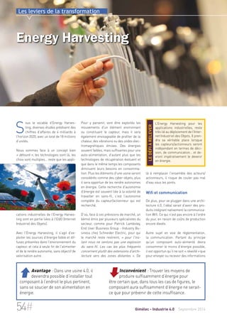 Les leviers de la transformation 
Energy Harvesting 
Pour y parvenir, vont être exploités les 
mouvements d'un élément environnant 
ou constituant le capteur, mais il sera 
également envisageable de profiter de la 
chaleur, des vibrations ou des ondes élec-tromagnétiques 
émises. Des énergies 
souvent faibles, mais suffisantes pour une 
auto-alimentation, d’autant plus que les 
technologies de récupération évoluent et 
que dans le même temps les composants 
diminuent leurs besoins en consomma-tion. 
Plus les éléments d'une usine seront 
considérés comme des cyber-objets, plus 
il sera opportun de les rendre autonomes 
en énergie. Cette recherche d'autonomie 
d'énergie est souvent liée à la volonté de 
travailler en sans-fil, c’est l’autonomie 
complète du capteur/actionneur qui est 
recherché. 
D’où, face à ces prévisions de marché, un 
bémol émis par plusieurs spécialistes du 
secteur, comme pour Patrick Lamboley, 
End User Business Group - Industry Bu-siness 
chez Schneider Electric, pour qui 
le marché reste restreint, « pour l'ins-tant 
nous ne sentons pas une explosion 
du sans-fil. Les cas les plus fréquents 
concernent plutôt des extensions d'archi-tecture 
vers des zones distantes ». De 
L’Energy Harvesting pour les 
applications industrielles, reste 
très lié au déploiement de l’Inter-net 
Industriel des Objets. Il pren-dra 
sa véritable place lorsque 
les capteurs/actionneurs seront 
indépendant en termes de déci-sion, 
de communication… et de-vront 
impérativement le devenir 
en énergie. 
le défi à relever 
là à remplacer l'ensemble des acteurs/ 
actionneurs, il risque de couler pas mal 
d'eau sous les ponts. 
Wifi et communication 
De plus, pour se plugger dans une archi-tecture 
4.0, l’idéal serait d’avoir des pro-duits 
intégrant nativement la communica-tion 
Wifi. Ce qui n'est pas encore à l'ordre 
du jour, en raison de coûts de production 
encore élevés. 
Autre sujet en voie de règlementation, 
la communication. Partant du principe 
qu’un composant auto-alimenté devra 
consommer le moins d’énergie possible, 
il est opportun qu’il ne soit « réveillé » que 
pour envoyer ou recevoir des informations 
Sous le vocable d’Energy Harves-ting, 
diverses études prédisent des 
chiffres d’affaires de 4 milliards à 
l’horizon 2020, avec un total de 18 millions 
d’unités. 
Nous sommes face à un concept bien 
« détouré », les technologies sont là, les 
choix sont multiples… reste que les appli-cations 
industrielles de l'Energy Harves-ting 
sont en partie liées à l'I2dO (Internet 
Industriel des Objets). 
Avec l'Energy Harvesting, il s'agit d’ex-ploiter 
les sources d’énergie faible et dif-fuses 
présentes dans l'environnement du 
capteur, et cela à seule fin de l'alimenter 
et de le rendre autonome, sans objectif de 
valorisation autre. 
Inconvénient : Trouver les moyens de 
produire suffisamment d’énergie pour 
être certain que, dans tous les cas de figures, le 
composant aura suffisamment d’énergie ne serait-ce 
que pour prévenir de cette insuffisance. 
 Avantage : Dans une usine 4.0, il 
deviendra possible d’installer tout 
composant à l’endroit le plus pertinent, 
sans se soucier de son alimentation en 
énergie. 
54# Gimélec - Industrie 4.0 Septembre 2014 
 