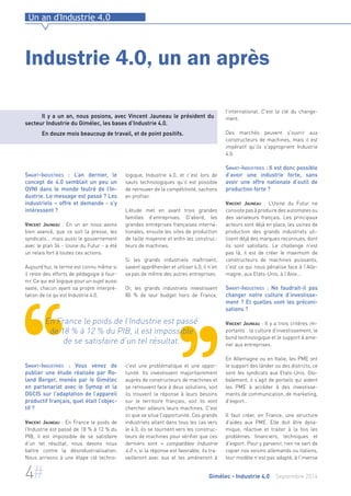 Un an d'Industrie 4.0 
Industrie 4.0, un an après 
Il y a un an, nous posions, avec Vincent Jauneau le président du 
secteur Industrie du Gimélec, les bases d’Industrie 4.0. 
En douze mois beaucoup de travail, et de point positifs. 
logique, Industrie 4.0, et c’est lors de 
sauts technologiques qu’il est possible 
de retrouver de la compétitivité, sachons 
en profiter. 
L’étude met en avant trois grandes 
familles d’entreprises. D’abord, les 
grandes entreprises françaises interna-tionales, 
ensuite les sites de production 
de taille moyenne et enfin les construc-teurs 
de machines. 
Si les grands industriels maîtrisent, 
savent appréhender et utiliser 4.0, il n’en 
va pas de même des autres entreprises. 
Or, les grands industriels investissent 
80 % de leur budget hors de France, 
En France le poids de l’Industrie est passé 
de 18 % à 12 % du PIB, il est impossible 
de se satisfaire d’un tel résultat. 
c'est une problématique et une oppor-tunité. 
Ils investissent majoritairement 
auprès de constructeurs de machines et 
se retrouvent face à deux solutions, soit 
ils trouvent la réponse à leurs besoins 
sur le territoire français, soit ils vont 
chercher ailleurs leurs machines. C'est 
ici que se situe l'opportunité. Ces grands 
industriels allant dans tous les cas vers 
le 4.0, ils se tournent vers les construc-teurs 
de machines pour vérifier que ces 
derniers sont « compatibles Industrie 
4.0 », si la réponse est favorable, ils tra-vailleront 
avec eux et les amèneront à 
l'international. C'est la clé du change-ment. 
Des marchés peuvent s'ouvrir aux 
constructeurs de machines, mais il est 
impératif qu’ils s'approprient Industrie 
4.0. 
Smart-Industries : Il est donc possible 
d’avoir une industrie forte, sans 
avoir une offre nationale d’outil de 
production forte ? 
Vincent Jauneau : L’Usine du Futur ne 
consiste pas à produire des automates ou 
des variateurs français. Les principaux 
acteurs sont déjà en place, les usines de 
production des grands industriels uti-lisent 
déjà des marques reconnues, dont 
ils sont satisfaits. Le challenge n'est 
pas là, il est de créer le maximum de 
constructeurs de machines puissants, 
c'est ce qui nous pénalise face à l'Alle-magne, 
aux Etats-Unis, à l'Asie... 
Smart-Industries : Ne faudrait-il pas 
changer notre culture d’investisse-ment 
? Et quelles sont les préconi-sations 
? 
Vincent Jauneau : Il y a trois critères im-portants 
: la culture d'investissement, le 
bond technologique et le support à ame-ner 
aux entreprises. 
En Allemagne ou en Italie, les PME ont 
le support des länder ou des districts, ce 
sont les syndicats aux Etats-Unis. Glo-balement, 
il s’agit de portails qui aident 
les PME à accéder à des investisse-ments 
de communication, de marketing, 
d'export… 
Il faut créer, en France, une structure 
d'aides aux PME. Elle doit être dyna-mique, 
réactive et traiter à la fois les 
problèmes financiers, techniques et 
d'export. Pour y parvenir, rien ne sert de 
copier nos voisins allemands ou italiens, 
leur modèle n’est pas adapté, à l’inverse 
Smart-Industries : L’an dernier, le 
concept de 4.0 semblait un peu un 
OVNI dans le monde feutré de l’In-dustrie. 
Le message est passé ? Les 
industriels – offre et demande - s’y 
intéressent ? 
Vincent Jauneau : En un an nous avons 
bien avancé, que ce soit la presse, les 
syndicats... mais aussi le gouvernement 
avec le plan 34 - Usine du Futur - a été 
un relais fort à toutes ces actions. 
Aujourd’hui, le terme est connu même si 
il reste des efforts de pédagogie à four-nir. 
Ce qui est logique pour un sujet aussi 
vaste, chacun ayant sa propre interpré-tation 
de ce qu’est Industrie 4.0. 
Smart-Industries : Vous venez de 
publier une étude réalisée par Ro-land 
Berger, menée par le Gimélec 
en partenariat avec le Symop et la 
DGCIS sur l’adaptation de l’appareil 
productif français, quel était l’objec-tif 
? 
Vincent Jauneau : En France le poids de 
l’Industrie est passé de 18 % à 12 % du 
PIB, il est impossible de se satisfaire 
d’un tel résultat, nous devons nous 
battre contre la désindustrialisation. 
Nous arrivons à une étape clé techno- 
4# Gimélec - Industrie 4.0 Septembre 2014 
 
