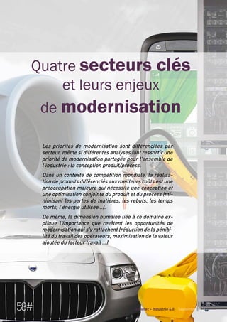 Quatre secteurs clés 
et leurs enjeux 
de modernisation 
Les priorités de modernisation sont différenciées par 
secteur, même si différentes analyses font ressortir une 
priorité de modernisation partagée pour l'ensemble de 
l'industrie : la conception produit/process. 
Dans un contexte de compétition mondiale, la réalisa-tion 
de produits différenciés aux meilleurs coûts est une 
préoccupation majeure qui nécessite une conception et 
une optimisation conjointe du produit et du process (mi-nimisant 
les pertes de matières, les rebuts, les temps 
morts, l'énergie utilisée…). 
De même, la dimension humaine liée à ce domaine ex-plique 
l'importance que revêtent les opportunités de 
modernisation qui s'y rattachent (réduction de la pénibi-lité 
du travail des opérateurs, maximisation de la valeur 
ajoutée du facteur travail …). 
58# Gimélec - Industrie 4.0 Septembre 2014 
 