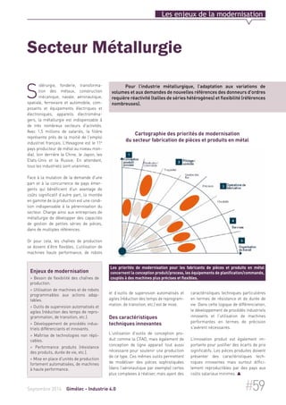 Les enjeux de la modernisation 
Secteur Métallurgie 
Pour l’industrie métallurgique, l’adaptation aux variations de 
volumes et aux demandes de nouvelles références des donneurs d'ordres 
requière réactivité (tailles de séries hétérogènes) et flexibilité (références 
nombreuses). 
Cartographie des priorités de modernisation 
du secteur fabrication de pièces et produits en métal 
Les priorités de modernisation pour les fabricants de pièces et produits en métal 
concernent la conception produit/process, les équipements de planification/commande, 
couplés à des machines plus précises et flexibles. 
et d’outils de supervision automatisés et 
agiles (réduction des temps de reprogram-mation, 
de transition, etc.) est de mise. 
Des caractéristiques 
techniques innovantes 
L'utilisation d'outils de conception pro-duit 
comme la CFAO, mais également de 
conception de ligne apparait tout aussi 
nécessaire pour soutenir une production 
de ce type. Ces mêmes outils permettent 
de modéliser des pièces sophistiquées 
(dans l’aéronautique par exemple) certes 
plus complexes à réaliser, mais ayant des 
caractéristiques techniques particulières 
en termes de résistance et de durée de 
vie. Dans cette logique de différenciation, 
le développement de procédés industriels 
innovants et l'utilisation de machines 
performantes en termes de précision 
s'avèrent nécessaires. 
L’innovation produit est également im-portante 
pour justifier des écarts de prix 
significatifs. Les pièces produites doivent 
présenter des caractéristiques tech-niques 
innovantes mais surtout diffici-lement 
reproductibles par des pays aux 
coûts salariaux minimes.  
Sidérurgie, fonderie, transforma-tion 
des métaux, construction 
mécanique, navale, aéronautique, 
spatiale, ferroviaire et automobile, com-posants 
et équipements électriques et 
électroniques, appareils électroména-gers, 
la métallurgie est indispensable à 
de très nombreux secteurs d'activités. 
Avec 1,5 millions de salariés, la filière 
représente près de la moitié de l'emploi 
industriel français. L’Hexagone est le 11e 
pays producteur de métal au niveau mon-dial, 
loin derrière la Chine, le Japon, les 
Etats-Unis et la Russie. En attendant, 
tous les industriels sont unanimes. 
Face à la mutation de la demande d'une 
part et à la concurrence de pays émer-gents 
qui bénéficient d'un avantage de 
coûts significatif d’autre part, la montée 
en gamme de la production est une condi-tion 
indispensable à la pérennisation du 
secteur. Charge ainsi aux entreprises de 
métallurgie de développer des capacités 
de gestion de petites séries de pièces, 
dans de multiples références. 
Or pour cela, les chaînes de production 
se doivent d’être flexibles. L’utilisation de 
machines haute performance, de robots 
Enjeux de modernisation 
> Besoin de flexibilité des chaînes de 
production. 
> Utilisation de machines et de robots 
programmables aux actions adap-tables. 
> Outils de supervision automatisés et 
agiles (réduction des temps de repro-grammation, 
de transition, etc.). 
> Développement de procédés indus-triels 
différenciants et innovants. 
> Maîtrise de technologies non répli-cables. 
> Performance produits (résistance 
des produits, durée de vie, etc.). 
> Mise en place d'unités de production 
fortement automatisées, de machines 
à haute performance. 
Septembre 2014 Gimélec - Industrie 4.0 #59 
 