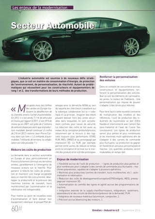 Les enjeux de la modernisation 
Secteur Automobile 
L’industrie automobile est soumise à de nouveaux défis straté-giques, 
que ce soit en matière de consommation d’énergie, de protection 
de l’environnement, de personnalisation, de réactivité. Autant de problé-matiques 
qui nécessitent pour les constructeurs et équipementiers de 
rang 1 et 2, des transformations de leurs méthodes de production. 
«Mois après mois, les chiffres 
veloppe ainsi la démarche NOVA au sein 
de laquelle les chercheurs travaillent sur 
la robotique collaborative (ou la « cobo-tique 
»). Le principe : imaginer des robots 
pouvant évoluer hors des zones sécuri-sées 
dans lesquelles ils sont actuelle-ment 
confinés pour raison de sécurité. 
La réduction des coûts se fait aussi au 
niveau de la conception produits/process, 
notamment par le recours à des logi-ciels 
toujours plus performants (CFAO, 
PLM, MES, GMAO) et au prototypage par 
impression 3D. Le PLM, par exemple, 
permet entre autres de réduire le temps 
entre la conception et la mise sur le mar-ché 
des produits et le coût des prototypes. 
Renforcer la personnalisation 
des voitures 
Dans ce contexte de concurrence accrue, 
constructeurs et équipementiers ren-forcent 
la personnalisation des voitures. 
Que ce soit les éléments de carrosserie, 
les jantes, la couleur de l'habitacle… Une 
personnalisation qui impose de pouvoir 
s'adapter à des séries plus réduites. 
Pour faire face à cette nouvelle contrainte 
de multiplication des modèles et des 
références, l’outil de production des in-dustriels 
de l’automobile se doit d’être 
flexible et interconnecté avec l’amont (les 
sous-traitants) et l'aval de l'usine (les 
concessions). Les lignes de production 
seront plus petites et plus nombreuses 
et les machines multi-opérations afin de 
s'adapter à des carnets de commande 
plus fluctuants. La production va gagner 
en flexibilité et sera plus personnalisée et 
réactive. Les quantités produites seront 
modulables en temps réel. 
des ventes en Europe tra-duisent 
la désaffection de 
la clientèle envers l’achat d’automobiles. 
En 2012, il s’est vendu 7,1 % de véhicules 
en moins par rapport à 2011. C’est 18 % de 
moins qu’en 2007, soit près de 2 millions 
de voitures disparues alors que la produc-tion 
mondiale devrait continuer à croître 
de 3 % en 2012 » estime Jean-Pierre Cor-niou 
dans son livre « 1,2 milliards d’auto-mobiles 
7 milliards de terriens, la cohabi-tation 
est-elle possible ? ». 
Réduire les coûts de production 
La demande dans le secteur automobile 
en Europe et plus particulièrement en 
France a fortement diminué ces dernières 
années, parallèlement à l'émergence de 
nouveaux acteurs sur le marché. Pour 
parvenir à réduire les coûts de produc-tion 
et maintenir une marge acceptable 
dans un marché très concurrentiel, déve-lopper 
la productivité et la précision des 
machines (centres de transfert, tours 
multibroches) par l’automatisation et la 
robotisation est indispensable. 
Pour mettre au point de nouvelles voies 
d'automatisation et faire évoluer leur 
équipement robotique, le groupe PSA dé- 
Enjeux de modernisation 
> Flexibilité accrue de l'outil de production : – lignes de production plus petites et 
plus nombreuses pour s'adapter à des carnets de commande plus fluctuants – ma-chines 
polyvalentes, capables de s'adapter à plusieurs opérations. 
> Machines plus productives (centres de transfert, tours multibroches, etc.) : auto-matisation 
et robotisation. 
> Réduction des coûts de développement/conception(CFAOintégrés, MES), prototy-page 
par impression 3D. 
> Automatisation du contrôle des lignes et agilité accrue des programmations de 
machine. 
> Intégration avancée de la supply-chain(fournisseurs, intégrateurs, systémiers, 
assembleurs) et des circuits de distribution(prévision de la demande), PLM. 
> Intégration de nouveaux matériaux (aluminium, composites…). 
> Précision accrue (downsizing des moteurs…). 
60# Gimélec - Industrie 4.0 Septembre 2014 
 