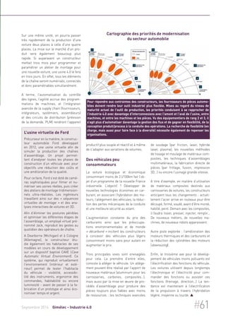 Sur une même unité, on pourra passer 
très rapidement de la production d'une 
voiture deux places à celle d'une quatre 
places. La mise sur le marché d'un pro-duit 
sera également beaucoup plus 
rapide. Si auparavant un constructeur 
mettait trois mois pour programmer et 
paramétrer un atelier de montage pour 
une nouvelle voiture, une usine 4.0 le fera 
en trois jours. En effet, tous les éléments 
de la chaîne seront numérisés, connectés 
et donc paramétrables simultanément. 
A terme, l'automatisation du contrôle 
des lignes, l’agilité accrue des program-mations 
de machines, et l'intégration 
avancée de la supply chain (fournisseurs, 
intégrateurs, systémiers, assembleurs) 
et des circuits de distribution (prévision 
de la demande, PLM) rendront l'appareil 
Cartographie des priorités de modernisation 
du secteur automobile 
Pour répondre aux contraintes des constructeurs, les fournisseurs de pièces automo-biles 
doivent rendre leur outil industriel plus flexible. Mises au regard du niveau de 
maturité actuel de l'outil de production, les priorités conduisent à se rapprocher de 
l'industrie 4.0 avec davantage d'interconnexions avec l'amont et l'aval de l'usine, entre 
machines, et entre les machines et les pièces. Vu des équipementiers de rang 2 et 3, il 
s'agit plus d'automatiser davantage la gestion des flux et de gagner en flexibilité, de la 
conception produit/process à la conduite des opérations. La recherche de flexibilité (en 
charge, mais aussi pour faire face à la diversité) nécessite également de repenser les 
organisations. 
productif plus souple et réactif et à même 
de s'adapter aux variations de volumes. 
Des véhicules peu 
consommateurs 
La voiture écologique et économique 
consommant moins de 2 l/100km fait l’ob-jet 
d’un programme de la nouvelle France 
industrielle. L’objectif ? Développer de 
nouvelles technologies économes en car-burant, 
en associant l’hybridation des mo-teurs, 
l’allégement des véhicules, la réduc-tion 
des pertes mécaniques de la conduite 
et une meilleure sécurité au volant. 
L’augmentation constante du prix des 
carburants ainsi que les préoccupa-tions 
environnementales et de monde 
« décarboné » incitent les constructeurs 
à concevoir des véhicules plus légers 
consommant moins sans pour autant en 
augmenter le prix. 
Trois principales voies sont envisagées 
pour cela. La première d’entre elles, 
consiste à alléger le véhicule. Un allége-ment 
pouvant être réalisé par l’apport de 
nouveaux matériaux (aluminium pour les 
carrosseries, carbones, composites…), 
mais aussi par la mise en oeuvre de pro-cédés 
d’assemblage pour produire des 
pièces toujours plus fiables avec moins 
de ressources : les techniques avancées 
de soudage (par friction, laser, hybride 
laser, plasma), les nouvelles méthodes 
de tissage et moulage de matériaux com-posites, 
les techniques d’assemblages 
multimatériaux, la fabrication directe de 
pièces (par frittage, fusion, impression 
3D…) ou encore l’usinage grande vitesse. 
A titre d’exemple, en matière d’utilisation 
de matériaux composites destinés aux 
carrosseries de voitures, les constructeurs 
anticipent tous les changements : actuel-lement 
l'acier arrive en rouleaux pour être 
découpé, formé, soudé, avant d’être monté, 
habillé, peint. Demain avec les composites, 
il faudra tisser, presser, injecter, remplir... 
De nouveaux métiers, de nouvelles ma-chines, 
de nouveaux robots apparaissent. 
Autre piste explorée : l’amélioration des 
moteurs thermiques et des carburants et 
la réduction des cylindrées des moteurs 
(downsizing). 
Enfin, le troisième axe pour le dévelop-pement 
de véhicules moins polluants est 
l’électrification des fonctions du véhicule. 
Les voitures utilisent depuis longtemps 
l’électronique et l’électricité pour com-mander 
des fonctions ou assister ces 
fonctions (freinage, direction…) La ten-dance 
est maintenant à l’électrification 
de la propulsion à travers l’hybridation 
légère, moyenne ou lourde.  
L’usine virtuelle de Ford 
Précurseur en la matière, le construc-teur 
automobile Ford développait 
en 2012, une usine virtuelle afin de 
simuler la production des chaînes 
d’assemblage. Un projet permet-tant 
d’analyser toutes les phases de 
construction d’un véhicule avec pour 
objectifs une réduction des coûts et 
une amélioration de la qualité. 
Pour ce faire, Ford s’est doté de camé-ras 
sophistiquées pour filmer et nu-mériser 
ses usines réelles, puis créer 
des ateliers de montage tridimension-nels 
ultra-réalistes. Les ingénieurs 
travaillent ainsi sur des « séquences 
virtuelles de montage » et des ana-lyses 
interactives de voitures en 3D. 
Afin d’éliminer les postures pénibles 
et optimiser les différentes étapes de 
l’assemblage, un employé virtuel pré-nommé 
Jack, reproduit les gestes au 
quotidien des opérateurs de chaîne. 
A Dearborne (Michigan) et à Cologne 
(Allemagne), le constructeur étu-die 
également les habitacles de ses 
modèles en cours de développement 
sur un dispositif baptisé CAVE (Cave 
Automatic Virtual Environment). Ce 
système, qui reproduit virtuellement 
l'environnement (intérieur et exté-rieur) 
permet de tester l'habitacle 
du véhicule - visibilité, accessibi-lité 
des instruments, ergonomie des 
commandes, habitabilité ou encore 
luminosité - avant de passer à la fa-brication 
d’un prototype et ainsi éco-nomiser 
temps et argent. 
Septembre 2014 Gimélec - Industrie 4.0 #61 
 