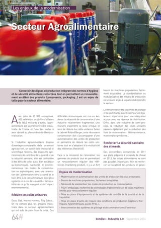 Les enjeux de la modernisation 
Secteur Agroalimentaire 
Concevoir des lignes de production intégrant des normes d’hygiène 
et de sécurité alimentaire renforcées tout en permettant un renouvelle-ment 
accéléré des produits (composants, packaging…) est un enjeu de 
difficultés économiques ont mis en évi-dence 
la nécessité de concentration d’une 
industrie relativement fragmentée. Une 
manière d’accroître la taille critique et 
ainsi de réduire les coûts unitaires. Selon 
le cabinet Roland Berger, cette nécessaire 
concentration doit s'accompagner d'une 
automatisation des unités de production 
et permettre de réduire les coûts uni-taires 
tout en s'adaptant à la multiplicité 
des références (flexibilité). 
Face à la nécessité de rationaliser les 
gammes de produits tout en permettant 
un renouvellement régulier des réfé-rences 
(marketing produit), il y a un fort 
besoin de machines polyvalentes, facile-ment 
adaptables. La standardisation ou 
modularisation des modes de production 
est un autre enjeu à laquelle doit répondre 
le secteur. 
L’interconnexion des systèmes de pilotage 
et de commande avec l'extérieur est éga-lement 
importante pour une intégration 
accrue avec les réseaux de distribution. 
Enfin, dans une industrie de semi-pro-cess, 
la réduction des coûts unitaires 
passera également par la réduction des 
frais de maintenance : télémaintenance, 
maintenance prédictive... 
Renforcer la sécurité sanitaire 
des aliments 
Des concombres contaminés en 2011 
aux plats préparés à la viande de cheval 
en 2013, les crises alimentaires ne sont 
pas passées inaperçues. Afin de renfor-cer 
la traçabilité des produits et garan- 
taille pour le secteur alimentaire. 
Avec près de 13 000 entreprises, 
600 salariés et un chiffre d’affaires 
de 160,5 milliards d’euros, l’agro-alimentaire 
est la première filière indus-trielle 
de France et l’une des seules à 
avoir résisté au phénomène de désindus-trialisation. 
Si l’industrie agroalimentaire dispose 
d’avantages comparatifs réels : un amont 
agricole fort, un savoir-faire industriel et 
scientifique reconnu, des dispositifs opé-rationnels 
de contrôles de la qualité et de 
la sécurité sanitaire, elle est confrontée 
à des défis de taille, aussi bien sociétaux 
qu’économiques, sanitaires et environ-nementaux. 
Les modes de consomma-tion 
se sophistiquent, avec une orienta-tion 
de l’alimentation vers la santé et le 
bien-être. Les consommateurs sont plus 
vigilants vis-à-vis de la qualité et la traça-bilité 
de ce qu’ils mangent et de l’impact 
environnemental. 
Réduire les coûts unitaires 
Doux, Gad, Marine Harvest, Tilly Sabco… 
On ne compte plus les groupes indus-triels 
dans le secteur agroalimentaire 
qui ont subi de plein fouet la crise. Ces 
Enjeux de modernisation 
> Modernisation et automatisation des unités de production les plus artisanales. 
> Besoin de machines polyvalentes, facilement adaptables. 
> Nécessité de standardiser les modes de production ou modularisation. 
> Pour l'emballage, recherche de technologies traditionnelles et de coûts machines 
limités pour renouvellement régulier. 
> Mise en place d'équipements et de systèmes de contrôle de la qualité et de la 
traçabilité. 
> Mise en place d'outils de mesure des conditions de production (capteurs ther-miques, 
hygrométriques, puces RFID…). 
> Interconnexion des systèmes de pilotage et de commande avec l'extérieur. 
64# Gimélec - Industrie 4.0 Septembre 2014 
 