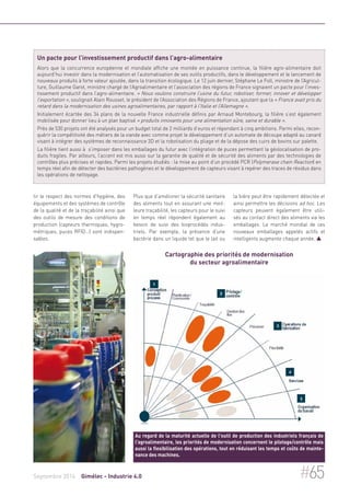Un pacte pour l’investissement productif dans l’agro-alimentaire 
Alors que la concurrence européenne et mondiale affiche une montée en puissance continue, la filière agro-alimentaire doit 
aujourd’hui investir dans la modernisation et l’automatisation de ses outils productifs, dans le développement et le lancement de 
nouveaux produits à forte valeur ajoutée, dans la transition écologique. Le 12 juin dernier, Stéphane Le Foll, ministre de l’Agricul-ture, 
Guillaume Garot, ministre chargé de l’Agroalimentaire et l’association des régions de France signaient un pacte pour l’inves-tissement 
productif dans l’agro-alimentaire. « Nous voulons construire l’usine du futur, robotiser, former, innover et développer 
l’exportation », soulignait Alain Rousset, le président de l’Association des Régions de France, ajoutant que la « France avait pris du 
retard dans la modernisation des usines agroalimentaires, par rapport à l’Italie et l’Allemagne ». 
Initialement écartée des 34 plans de la nouvelle France industrielle définis par Arnaud Montebourg, la filière s’est également 
mobilisée pour donner lieu à un plan baptisé « produits innovants pour une alimentation sûre, saine et durable ». 
Près de 530 projets ont été analysés pour un budget total de 2 milliards d’euros et répondant à cinq ambitions. Parmi elles, recon-quérir 
la compétitivité des métiers de la viande avec comme projet le développement d’un automate de découpe adapté au canard 
visant à intégrer des systèmes de reconnaissance 3D et la robotisation du pliage et de la dépose des cuirs de bovins sur palette. 
La filière tient aussi à s’imposer dans les emballages du futur avec l’intégration de puces permettant la géolocalisation de pro-duits 
fragiles. Par ailleurs, l’accent est mis aussi sur la garantie de qualité et de sécurité des aliments par des technologies de 
contrôles plus précises et rapides. Parmi les projets étudiés : la mise au point d’un procédé PCR (Polymerase chain Reaction) en 
temps réel afin de détecter des bactéries pathogènes et le développement de capteurs visant à repérer des traces de résidus dans 
les opérations de nettoyage. 
tir le respect des normes d'hygiène, des 
équipements et des systèmes de contrôle 
de la qualité et de la traçabilité ainsi que 
des outils de mesure des conditions de 
production (capteurs thermiques, hygro-métriques, 
puces RFID…) sont indispen-sables. 
Plus que d’améliorer la sécurité sanitaire 
des aliments tout en assurant une meil-leure 
traçabilité, les capteurs pour le suivi 
en temps réel répondent également au 
besoin de suivi des bioprocédés indus-triels. 
Par exemple, la présence d’une 
bactérie dans un liquide tel que le lait ou 
la bière peut être rapidement détectée et 
ainsi permettre les décisions ad hoc. Les 
capteurs peuvent également être utili-sés 
au contact direct des aliments via les 
emballages. Le marché mondial de ces 
nouveaux emballages appelés actifs et 
intelligents augmente chaque année.  
Cartographie des priorités de modernisation 
du secteur agroalimentaire 
Au regard de la maturité actuelle de l'outil de production des industriels français de 
l'agroalimentaire, les priorités de modernisation concernent le pilotage/contrôle mais 
aussi la flexibilisation des opérations, tout en réduisant les temps et coûts de mainte-nance 
des machines. 
Septembre 2014 Gimélec - Industrie 4.0 #65 
 