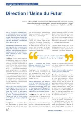 Les enjeux de la modernisation 
Direction l’Usine du Futur 
Interview de Tahar Melliti - Conseiller chargé de l'innovation et de la nouvelle économie 
industrielle au cabinet du ministre de l'Économie, du Redressement Productif 
et du Numérique. En charge notamment du plan Usine du Futur. 
pas des fournisseurs d’équipements, 
des constructeurs de machines perfor-mants, 
nous n’y arriverons pas. 
Nous devons nous muscler en France 
sur ces deux aspects, créer un envi-ronnement 
facilitateur (équipemen-tiers, 
fournisseurs…) pour qu’ensuite 
les grands groupes, les ETI et les PME 
utilisent les technologies et équipe-ments 
fournis par ces équipementiers et 
constructeurs de machines. 
C’est tout un « meccano » de politique 
industrielle qui a été engagé. 
Gimélec : Justement, les Grands 
Groupes pourraient les « emme-ner 
», avec eux, à l’export ? 
Tahar Melliti : C’est notre objectif, et un 
moyen de combler notre déficit. C’est 
tout l’écosystème des outils de pro-duction 
que le ministre souhaite créer 
avec ce plan Usine du Futur, des Grands 
Groupes aux PME. 
Gimélec : Parlons des PME. Pour les 
inciter à moderniser leur outil de 
production, on a parlé de diagnostic 
auprès de 2 à 3.000 PME. Qui va faire 
ce gigantesque travail ? Qui pour les 
former, certaines initiatives passées 
ayant montré les limites du concept ? 
Tahar Melliti : Les PME sont un volet 
essentiel du plan. La démarche choisie 
n’a rien à voir avec ce qui a pu se faire 
dans le passé. 
Comprenez que nous souhaitons faire 
« sauter » une classe aux PME comme 
le dit souvent le ministre. Nos industries 
ont pour beaucoup du retard en termes 
d’outil industriel. Et notre ministre tient 
à ce que cette dimension PME puisse 
être menée directement par les régions 
qui connaissent le mieux leur tissus éco-nomique 
local et donc vont s’approprier 
ce travail auprès des industriels. 
Certaines régions ont déjà lancé un ap-pel 
à projets auprès des PME qui sou-haitent 
franchir le pas vers l’excellence 
industrielle. A partir des demandes ex-primées 
par ces industriels, les régions 
vont confier le diagnostic à des consul-tants 
spécialisés. 
Gimélec : Nous avons des consultants 
formés pour faire ce travail ? 
Tahar Melliti : C’est l’une des contraintes, 
pour cela nous constituons une sorte 
de cahier des charges du « diagnos-tiqueur 
». C’est primordial, au niveau 
national il nous faut des critères de 
qualité qui s’adressent à tous, avec le 
même niveau d’exigence, les « diagnos-tiqueurs 
» doivent avoir la même base 
de réflexion tout en tenant compte du fait 
que les métiers des PME sont différents. 
Après, sur le terrain, l’organisation dans 
les régions sera différente, mais le coeur 
du diagnostic sera commun. 
Ces acteurs du diagnostic seront finan-cés 
par les régions, mais attention il 
ne s’agit pas de passer trois mois dans 
chaque entreprise. L’objectif est d’ap-porter 
un oeil extérieur et d’identifier les 
problèmes principaux, les marges de 
Gimélec : Le plan 34 - Usine du Futur - 
se décline en deux axes principaux, 
le développement d’une offre fran-çaise 
et une meilleure diffusion des 
méthodes et outils de production 
dans nos entreprises. Commençons 
par la seconde partie. 
Roland Berger note dans son rapport 
une stagnation des investissements 
des grands groupes en France mais 
aussi une augmentation de leurs in-vestissements, 
de 43 %, à l’interna-tional. 
Comment les inciter à investir 
plus en France ? 
Tahar Melliti : C’est le cheval de bataille 
du ministre (voir note de fin d’article), de 
trouver toutes les solutions pour que nos 
industriels produisent et investissent en 
France. Il existe déjà certaines briques 
faisant suite au rapport Gallois comme 
le CICE… Il n’en reste pas moins que ces 
grands groupes, qui ont des capacités 
industrielles et investissent, ont besoin 
d’acteurs industriels de Rang 2, de très 
bon niveau, sur lesquels ils puissent 
s’appuyer pour être encore plus produc-tifs 
et compétitifs, c’est une composante 
qui est trop souvent oubliée dans les 
diagnostics des freins à l’investissement 
des entreprises en France. 
Gimélec : Si je poursuis votre raison-nement, 
pour avoir une Usine du 
Futur cohérente toute la chaîne de 
valeur doit exister. Or, les ensem-bliers, 
intégrateurs et fournisseurs 
de biens d’équipement existent en 
France, mais pour les Constructeurs 
de machines, le manque est criant. 
Que faire ? 
Tahar Melliti : La constitution d’une 
offre technologique, au meilleur niveau 
mondial, est essentielle. Si nous n’avons 
66# Gimélec - Industrie 4.0 Septembre 2014 
 